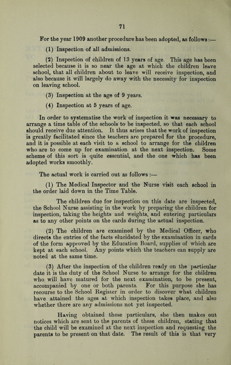 For the year 1909 another procedure has been adopted, as follows:— (1) Inspection of all admissions. (2) Inspection of children of 13 years of age. This age has been selected because it is so near the age at which the children leave school, that all children about to leave will receive inspection, and also because it will largely do away with the necessity for inspection on leaving school. (3) Inspection at the age of 9 years. (4) Inspection at 5 years of age. In order to systematise the work of inspection it was necessary to arrange a time table of the schools to be inspected, so that each school should receive due attention. It thus arises that the work of inspection is greatly facilitated since the teachers are prepared for the procedure, and it is possible at each visit to a school to arrange for the children who are to come up for examination at the next inspection. Some scheme of this sort is quite essential, and the one which has been adopted works smoothly. The actual work is carried out as follows :— (1) The Medical Inspector and the Nurse visit each school in the order laid down in the Time Table. The children due for inspection on this date are inspected, the School Nurse assisting in the work by preparing the children for inspection, taking the heights and weights, and entering particulars as to any other points on the cards during the actual inspection. (2) The children are examined by the Medical Officer, who directs the entries of the facts elucidated by the examination in cards of the form approved by the Education Board, supplies of which are kept at each school. Any points which the teachers can supply are noted at the same time. (3) After the inspection of the children ready on the particular date it is the duty of the School Nurse to arrange for the children who will have matured for the next examination, to be present, accompanied by one or both parents. For this purpose she has recourse to the School Register in order to discover what children have attained the ages at which inspection takes place, and also whether there are any admissions not yet inspected. Having obtained these particulars, she then makes out notices which are sent to the parents of these children, stating that the child will be examined at the next inspection and requesting the parents to be present on that date. The result of this is that very