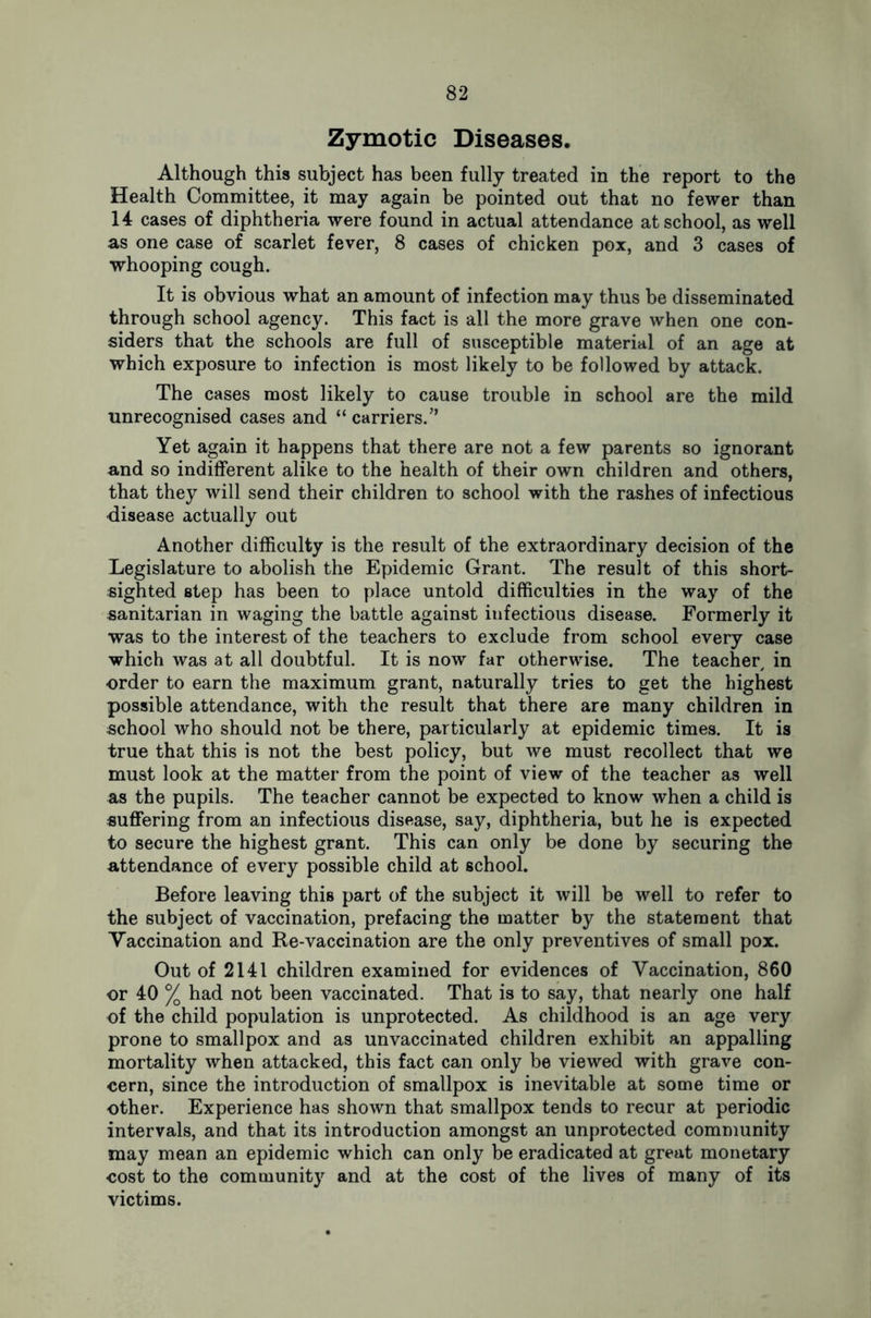 Zymotic Diseases. Although this subject has been fully treated in the report to the Health Committee, it may again be pointed out that no fewer than 14 cases of diphtheria were found in actual attendance at school, as well as one case of scarlet fever, 8 cases of chicken pox, and 3 cases of whooping cough. It is obvious what an amount of infection may thus be disseminated through school agency. This fact is all the more grave when one con- siders that the schools are full of susceptible material of an age at which exposure to infection is most likely to be followed by attack. The cases most likely to cause trouble in school are the mild unrecognised cases and “ carriers/’ Yet again it happens that there are not a few parents so ignorant and so indifferent alike to the health of their own children and others, that they will send their children to school with the rashes of infectious disease actually out Another difficulty is the result of the extraordinary decision of the Legislature to abolish the Epidemic Grant. The result of this short- sighted step has been to place untold difficulties in the way of the sanitarian in waging the battle against infectious disease. Formerly it was to the interest of the teachers to exclude from school every case which was at all doubtful. It is now far otherwise. The teacher in order to earn the maximum grant, naturally tries to get the highest possible attendance, with the result that there are many children in school who should not be there, particularly at epidemic times. It is true that this is not the best policy, but we must recollect that we must look at the matter from the point of view of the teacher as well as the pupils. The teacher cannot be expected to know when a child is suffering from an infectious disease, say, diphtheria, but he is expected to secure the highest grant. This can only be done by securing the attendance of every possible child at school. Before leaving this part of the subject it will be well to refer to the subject of vaccination, prefacing the matter by the statement that Vaccination and Re-vaccination are the only preventives of small pox. Out of 2141 children examined for evidences of Vaccination, 860 or 40 % had not been vaccinated. That is to say, that nearly one half of the child population is unprotected. As childhood is an age very prone to smallpox and as unvaccinated children exhibit an appalling mortality when attacked, this fact can only be viewed with grave con- cern, since the introduction of smallpox is inevitable at some time or other. Experience has shown that smallpox tends to recur at periodic intervals, and that its introduction amongst an unprotected community may mean an epidemic which can only be eradicated at great monetary cost to the community and at the cost of the lives of many of its victims.