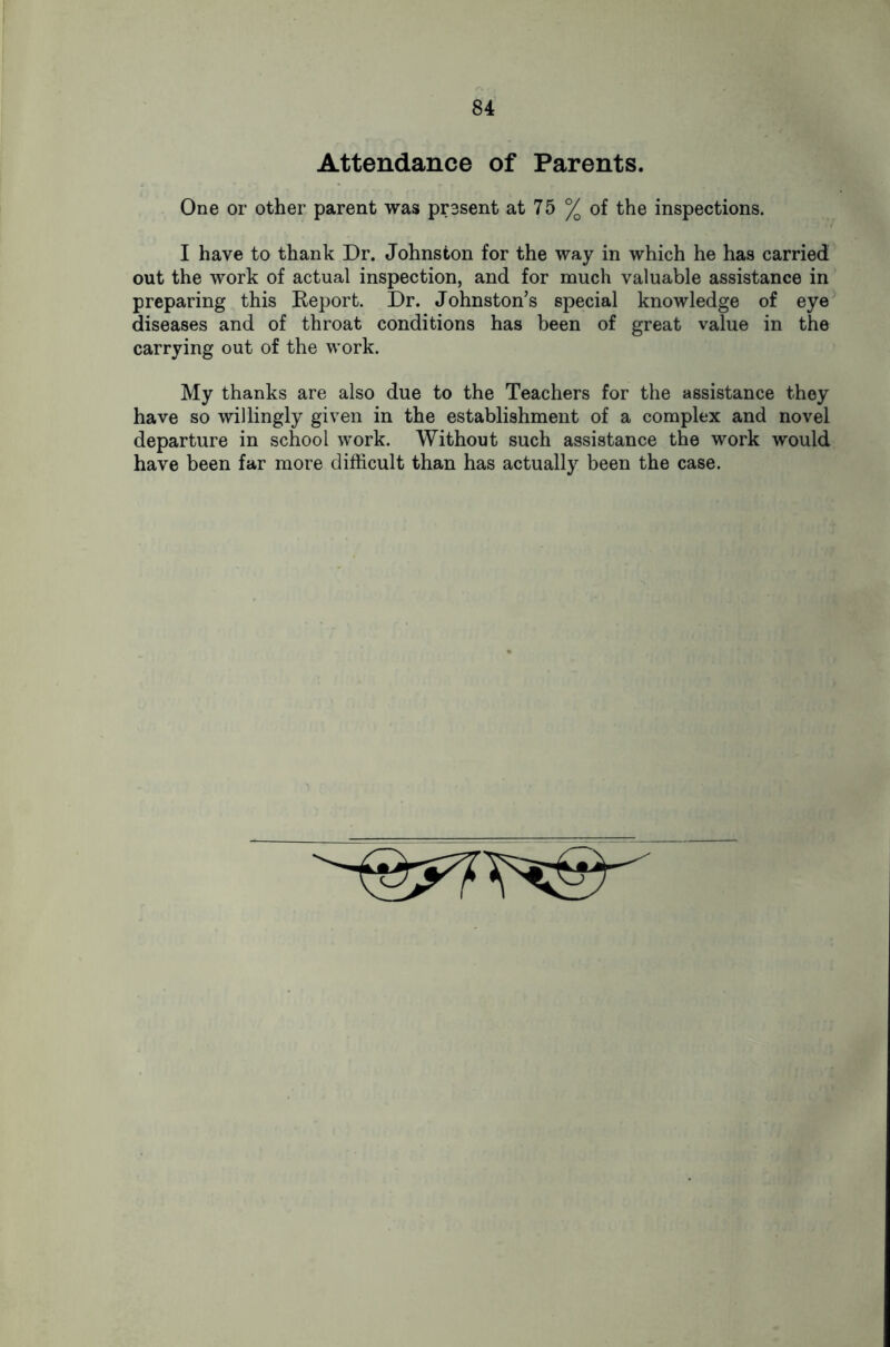 Attendance of Parents. One or other parent was present at 75 % of the inspections. I have to thank Dr. Johnston for the way in which he has carried out the work of actual inspection, and for much valuable assistance in preparing this Keport. Dr. Johnston’s special knowledge of eye diseases and of throat conditions has been of great value in the carrying out of the work. My thanks are also due to the Teachers for the assistance they have so willingly given in the establishment of a complex and novel departure in school work. Without such assistance the work would have been far more difficult than has actually been the case.