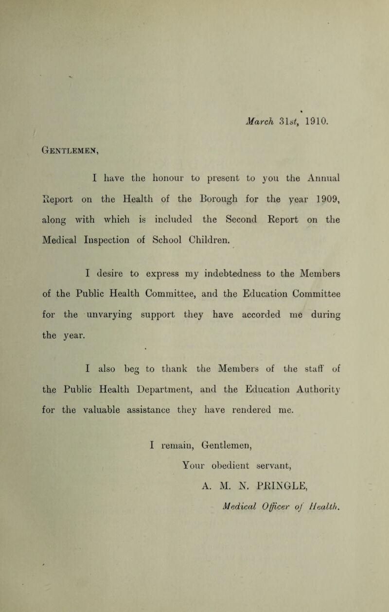 March 3Ut, 1910. Gentlemen, I have the honour to present to you the Annual Report on the Health of the Borough for the year 1909, along with which is included the Second Report on the Medical Inspection of School Children. I desire to express my indebtedness to the Members of the Public Health Committee, and the Education Committee for the unvarying support they have accorded me during the year. I also beg to thank the Members of the staff of the Public Health Department, and the Education Authority for the valuable assistance they have rendered me. I remain, Gentlemen, Your obedient servant, A. M. N. PRINGLE, Medical Officer of Health.