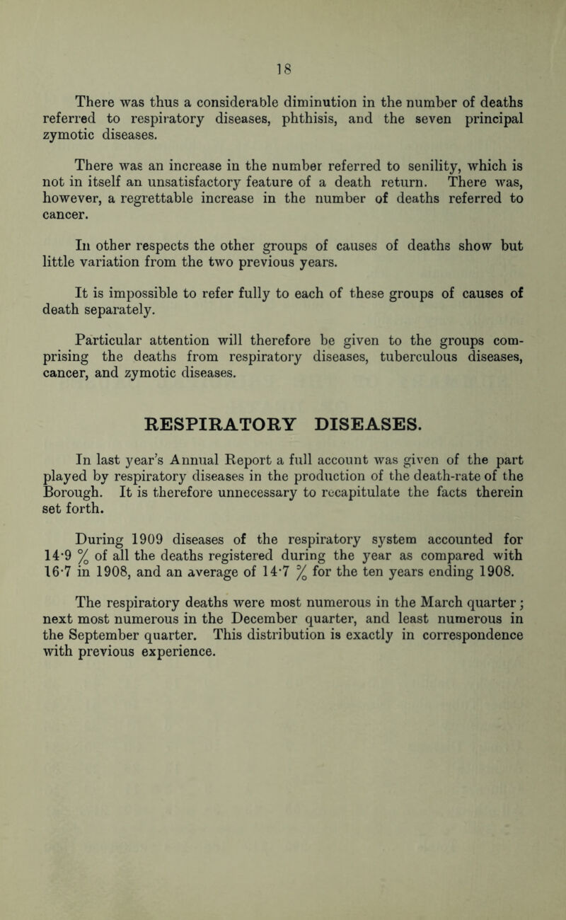 There was thus a considerable diminution in the number of deaths referred to respiratory diseases, phthisis, and the seven principal zymotic diseases. There was an increase in the number referred to senility, which is not in itself an unsatisfactory feature of a death return. There was, however, a regrettable increase in the number of deaths referred to cancer. In other respects the other groups of causes of deaths show but little variation from the two previous years. It is impossible to refer fully to each of these groups of causes of death separately. Particular attention will therefore be given to the groups com- prising the deaths from respiratory diseases, tuberculous diseases, cancer, and zymotic diseases. RESPIRATORY DISEASES. In last year’s Annual Report a full account was given of the part played by respiratory diseases in the production of the death-rate of the Borough. It is therefore unnecessary to recapitulate the facts therein set forth. During 1909 diseases of the respiratory system accounted for 14*9 % of all the deaths registered during the year as compared with 16-7 in 1908, and an average of 14*7 % for the ten years ending 1908. The respiratory deaths were most numerous in the March quarter; next most numerous in the December quarter, and least numerous in the September quarter. This distribution is exactly in correspondence with previous experience.