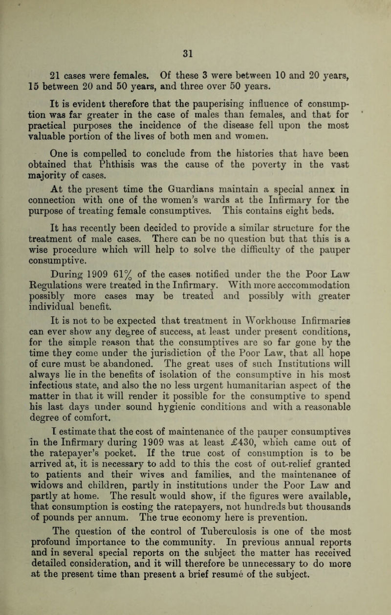 21 cases were females. Of these 3 were between 10 and 20 years, 15 between 20 and 50 years, and three over 50 years. It is evident therefore that the pauperising influence of consump- tion was far greater in the case of males than females, and that for practical purposes the incidence of the disease fell upon the most valuable portion of the lives of both men and women. One is compelled to conclude from the histories that have been obtained that Phthisis was the cause of the poverty in the vast majority of cases. At the present time the Guardians maintain a special annex in connection with one of the women’s wards at the Infirmary for the purpose of treating female consumptives. This contains eight beds. It has recently been decided to provide a similar structure for the treatment of male cases. There can be no question but that this is a wise procedure which will help to solve the difficulty of the pauper consumptive. During 1909 61% of the cases notified under the the Poor Law Regulations were treated in the Infirmary. With more acccommodation possibly more cases may be treated and possibly with greater individual benefit. It is not to be expected that treatment in Workhouse Infirmaries can ever show any degree of success, at least under present conditions, for the simple reason that the consumptives are so far gone by the time they come under the jurisdiction of the Poor Law, that all hope of cure must be abandoned. The great uses of such Institutions will always lie in the benefits of isolation of the consumptive in his most infectious state, and also the no less urgent humanitarian aspect of the matter in that it will render it possible for the consumptive to spend his last days under sound hygienic conditions and with a reasonable degree of comfort. I estimate that the cost of maintenance of the pauper consumptives in the Infirmary during 1909 was at least £430, which came out of the ratepayer’s pocket. If the true cost of consumption is to be arrived at, it is necessary to add to this the cost of out-relief granted to patients and their wives and families, and the maintenance of widows and children, partly in institutions under the Poor Law and partly at home. The result would show, if the figures were available, that consumption is costing the ratepayers, not hundreds but thousands of pounds per annum. The true economy here is prevention. The question of the control of Tuberculosis is one of the most profound importance to the community. In previous annual reports and in several special reports on the subject the matter has received detailed consideration, and it will therefore be unnecessary to do more at the present time than present a brief resume of the subject.