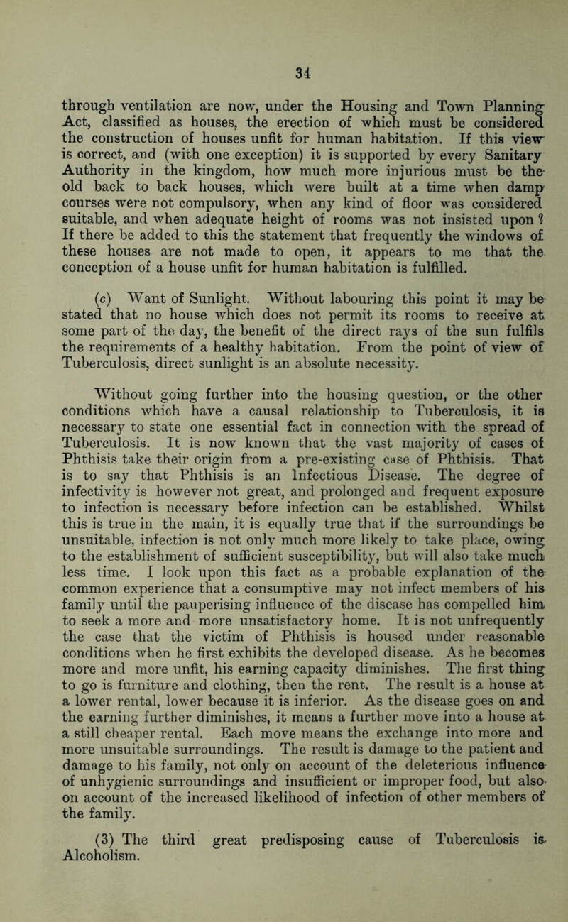 through ventilation are now, under the Housing and Town Planning Act, classified as houses, the erection of which must be considered the construction of houses unfit for human habitation. If this view is correct, and (with one exception) it is supported by every Sanitary Authority in the kingdom, how much more injurious must be the old back to back houses, which were built at a time when damp courses were not compulsory, when any kind of floor was considered suitable, and when adequate height of rooms was not insisted upon If there be added to this the statement that frequently the windows of these houses are not made to open, it appears to me that the conception of a house unfit for human habitation is fulfilled. (c) Want of Sunlight. Without labouring this point it may be stated that no house which does not permit its rooms to receive at some part of the day, the benefit of the direct rays of the sun fulfils the requirements of a healthy habitation. From the point of view of Tuberculosis, direct sunlight is an absolute necessity. Without going further into the housing question, or the other conditions which have a causal relationship to Tuberculosis, it is necessary to state one essential fact in connection with the spread of Tuberculosis. It is now known that the vast majority of cases of Phthisis take their origin from a pre-existing case of Phthisis. That is to say that Phthisis is an Infectious Disease. The degree of infectivity is however not great, and prolonged and frequent exposure to infection is necessary before infection can be established. Whilst this is true in the main, it is equally true that if the surroundings be unsuitable, infection is not only much more likely to take place, owing to the establishment of sufficient susceptibility, but will also take much less time. I look upon this fact as a probable explanation of the common experience that a consumptive may not infect members of his family until the pauperising influence of the disease has compelled him to seek a more and more unsatisfactory home. It is not unfrequently the case that the victim of Phthisis is housed under reasonable conditions when he first exhibits the developed disease. As he becomes more and more unfit, his earning capacity diminishes. The first thing to go is furniture and clothing, then the rent. The result is a house at a lower rental, lower because it is inferior. As the disease goes on and the earning further diminishes, it means a further move into a house at a still cheaper rental. Each move means the exchange into more and more unsuitable surroundings. The result is damage to the patient and damage to his family, not only on account of the deleterious influence of unhygienic surroundings and insufficient or improper food, but also on account of the increased likelihood of infection of other members of the family. (3) The third great predisposing cause of Tuberculosis is Alcoholism.