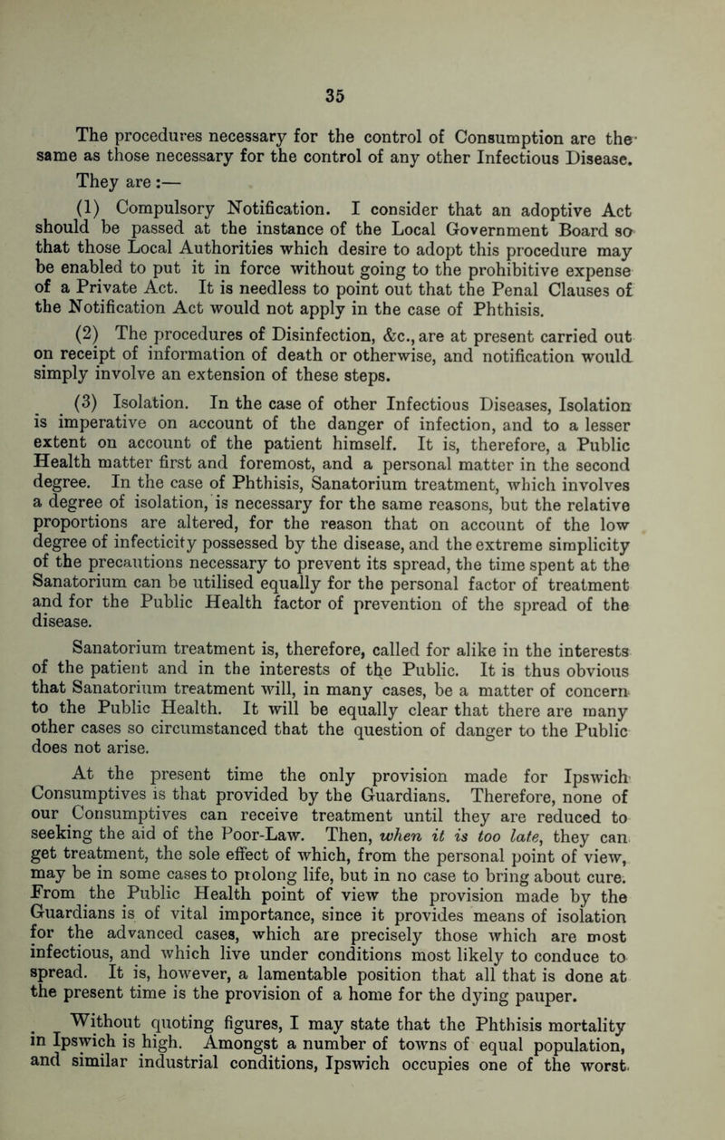 The procedures necessary for the control of Consumption are the- same as those necessary for the control of any other Infectious Disease. They are:— (1) Compulsory Notification. I consider that an adoptive Act should be passed at the instance of the Local Government Board so that those Local Authorities which desire to adopt this procedure may be enabled to put it in force without going to the prohibitive expense of a Private Act. It is needless to point out that the Penal Clauses of the Notification Act would not apply in the case of Phthisis. (2) The procedures of Disinfection, &c., are at present carried out on receipt of information of death or otherwise, and notification would simply involve an extension of these steps. (3) Isolation. In the case of other Infectious Diseases, Isolation is imperative on account of the danger of infection, and to a lesser extent on account of the patient himself. It is, therefore, a Public Health matter first and foremost, and a personal matter in the second degree. In the case of Phthisis, Sanatorium treatment, which involves a degree of isolation, is necessary for the same reasons, but the relative proportions are altered, for the reason that on account of the low degree of infecticity possessed by the disease, and the extreme simplicity of the precautions necessary to prevent its spread, the time spent at the Sanatorium can be utilised equally for the personal factor of treatment and for the Public Health factor of prevention of the spread of the disease. Sanatorium treatment is, therefore, called for alike in the interests of the patient and in the interests of tl*e Public. It is thus obvious that Sanatorium treatment will, in many cases, be a matter of concern to the Public Health. It will be equally clear that there are many other cases so circumstanced that the question of danger to the Public does not arise. At the present time the only provision made for Ipswich Consumptives is that provided by the Guardians. Therefore, none of our Consumptives can receive treatment until they are reduced to seeking the aid of the Poor-Law. Then, when it is too late, they can get treatment, the sole effect of which, from the personal point of view, may be in some cases to prolong life, but in no case to bring about cure. From the Public Health point of view the provision made by the Guardians is of vital importance, since it provides means of isolation for the advanced cases, which are precisely those which are most infectious, and which live under conditions most likely to conduce to spread. It is, however, a lamentable position that all that is done at the present time is the provision of a home for the dying pauper. Without quoting figures, I may state that the Phthisis mortality in Ipswich is high. Amongst a number of towns of equal population, and similar industrial conditions, Ipswich occupies one of the worst.