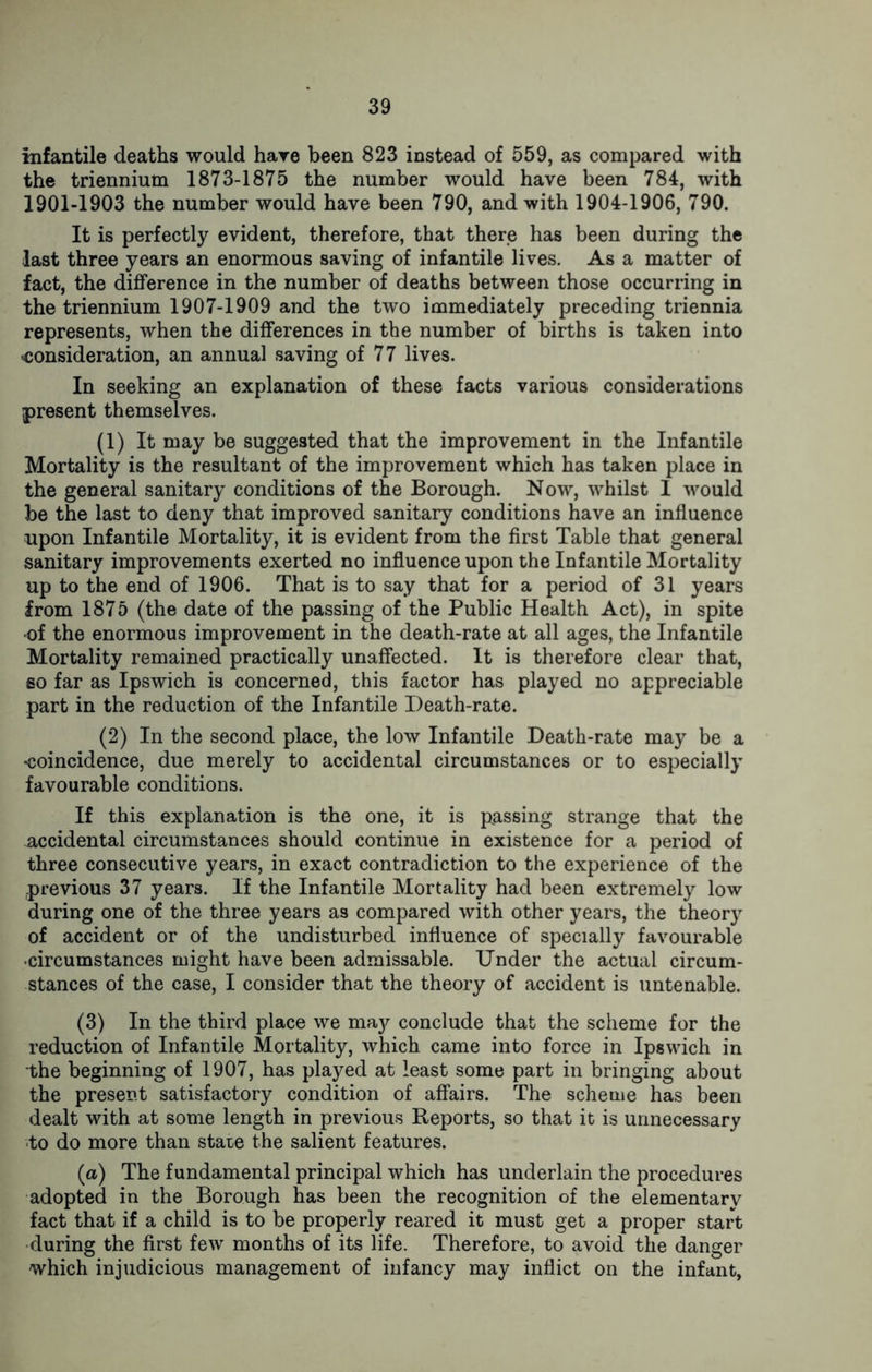 infantile deaths would hare been 823 instead of 559, as compared with the triennium 1873-1875 the number would have been 784, with 1901-1903 the number would have been 790, and with 1904-1906, 790. It is perfectly evident, therefore, that there has been during the last three years an enormous saving of infantile lives. As a matter of fact, the difference in the number of deaths between those occurring in the triennium 1907-1909 and the two immediately preceding triennia represents, when the differences in the number of births is taken into consideration, an annual saving of 77 lives. In seeking an explanation of these facts various considerations present themselves. (1) It may be suggested that the improvement in the Infantile Mortality is the resultant of the improvement which has taken place in the general sanitary conditions of the Borough. Now, whilst I would be the last to deny that improved sanitary conditions have an influence upon Infantile Mortality, it is evident from the first Table that general sanitary improvements exerted no influence upon the Infantile Mortality up to the end of 1906. That is to say that for a period of 31 years from 1875 (the date of the passing of the Public Health Act), in spite of the enormous improvement in the death-rate at all ages, the Infantile Mortality remained practically unaffected. It is therefore clear that, so far as Ipswich is concerned, this factor has played no appreciable part in the reduction of the Infantile Death-rate. (2) In the second place, the low Infantile Death-rate may be a ■coincidence, due merely to accidental circumstances or to especially favourable conditions. If this explanation is the one, it is passing strange that the accidental circumstances should continue in existence for a period of three consecutive years, in exact contradiction to the experience of the -previous 37 years. If the Infantile Mortality had been extremely low during one of the three years as compared with other years, the theory of accident or of the undisturbed influence of specially favourable •circumstances might have been admissable. Under the actual circum- stances of the case, I consider that the theory of accident is untenable. (3) In the third place we may conclude that the scheme for the reduction of Infantile Mortality, which came into force in Ipswich in the beginning of 1907, has played at least some part in bringing about the present satisfactory condition of affairs. The scheme has been dealt with at some length in previous Reports, so that it is unnecessary to do more than state the salient features. (a) The fundamental principal which has underlain the procedures adopted in the Borough has been the recognition of the elementary fact that if a child is to be properly reared it must get a proper start during the first few months of its life. Therefore, to avoid the danger which injudicious management of infancy may inflict on the infant,