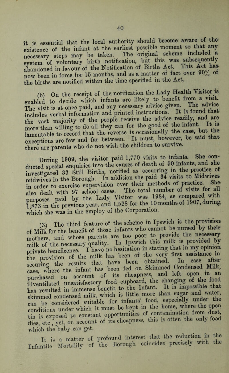 it is essential that the local authority should become aware of the existence of the infant at the earliest possible moment so that any necessary steps may he taken. The original scheme included a system of voluntary birth notification, but this was subsequently abandoned in favour of the Notification of Births Act. This Act has now been in force for 15 months, and as a matter of fact over 90/o ot the births are notified within the time specified in the Act. lb) On the receipt of the notification the Lady Health Visitor is enabled to decide which infants are likely to benefit from a visit. The visit is at once paid, and any necessary advice given The advice includes verbal information and printed instructions. It is found that the vast majority of the people receive the advice readily, and are more than willing to do all they can for the good of the infant. It is lamentable to record that the reverse is occasionally the case, but the exceptions are few and far between. It must, however, be said that there are parents who do not wish the children to survive. During 1909, the visitor paid 1,770 visits to infants. She con- ducted special enquiries into the causes of death of 50 infants, and she investigated 33 Still Births, notified as occurring in the practice of midwives in the Borough. In addition she paidl 34 visits to Midwives in order to exercise supervision over their methods of practice. She lo dealt with 97 school cases. The total number of visits for all purposes paid by the Lady Visitor was 1984, as compared! with 1 873 in the previous year, and 1,528 for the 10 months of 1907, during which she was in the employ of the Corporation. IS) The third feature of the scheme in Ipswich is the provision, of Milk for the benefit of those infants who cannot be nursed by their mothers and whose parents are too poor to provide the necessary “ilk of the necessary quality. In Ipswich this milk is provided by private beneficence. I have no hesitation in stating that in “Y 0P™°“ the provision of the milk has been of the very first assistance in securing the results that have been obtained. In case after case 'where the infant has been fed on Skimmed Condensed Milk, purchased on account of its cheapness and left open m an illventilated unsatisfactory food cupboard the changing of the food has resulted in immense benefit to the Infant. It is impossible that skimmed condensed milk, which is little more than sugar and water, can be considered suitable for infants’ food, especially under the conditions under which it must be kept in the home, where the open tin is exposed to constant opportunities of contamination from dust, flies, etc fyet, on account of its cheapness, this is often the only food which the baby can get. It is a matter of profound interest that the reduction in the Infantile Mortalily of the Borough coincides precisely with the.