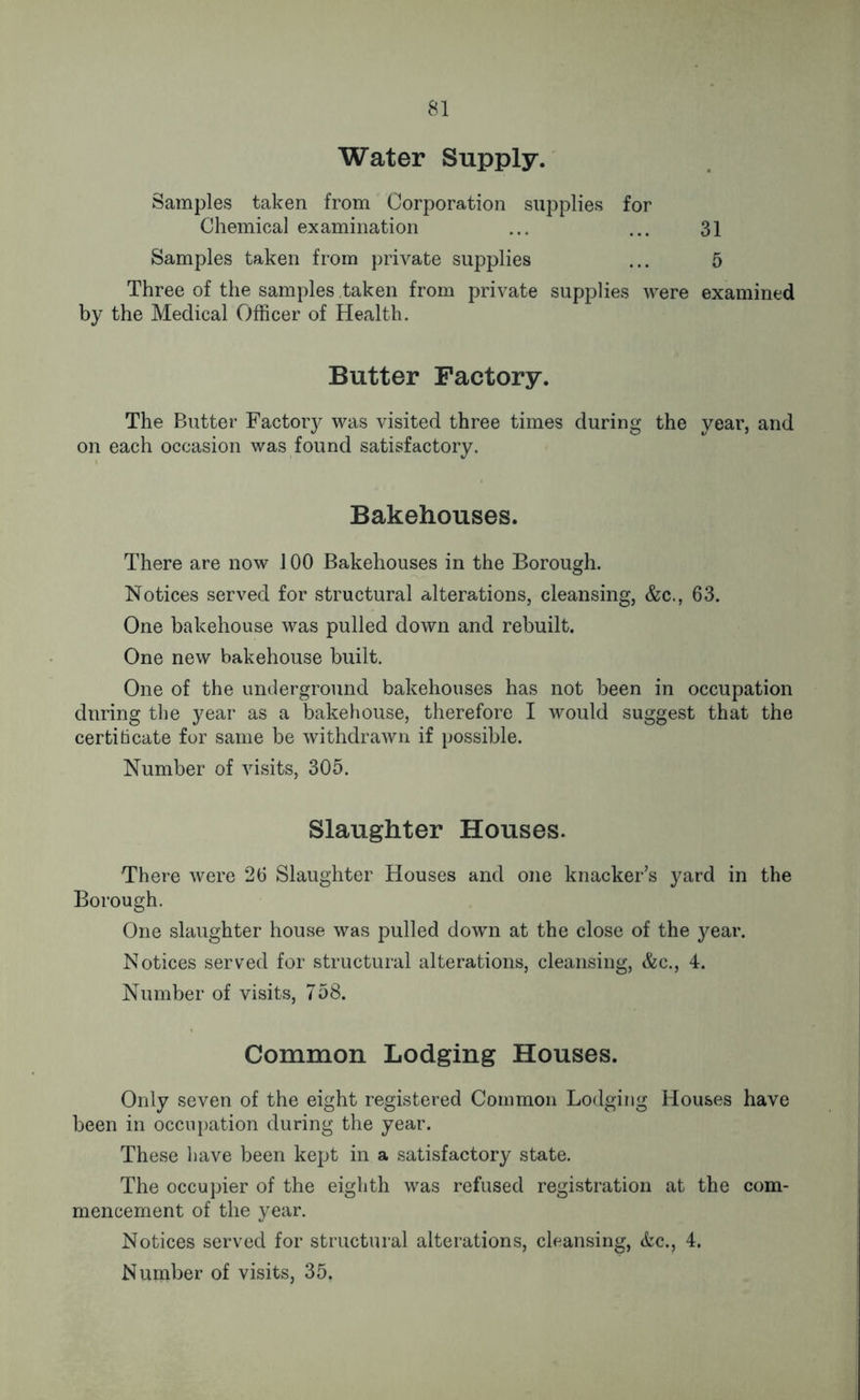 Water Supply. Samples taken from Corporation supplies for Chemical examination ... ... 31 Samples taken from private supplies ... 5 Three of the samples taken from private supplies were examined by the Medical Officer of Health. Butter Factory. The Butter Factory was visited three times during the year, and on each occasion was found satisfactory. Bakehouses. There are now 100 Bakehouses in the Borough. Notices served for structural alterations, cleansing, &c., 63. One bakehouse was pulled down and rebuilt. One new bakehouse built. One of the underground bakehouses has not been in occupation during the year as a bakehouse, therefore I would suggest that the certificate for same be withdrawn if possible. Number of visits, 305. Slaughter Houses. There were 26 Slaughter Houses and one knacker’s yard in the Borough. One slaughter house was pulled down at the close of the year. Notices served for structural alterations, cleansing, &c., 4. Number of visits, 758. Common Lodging Houses. Only seven of the eight registered Common Lodging Houses have been in occupation during the year. These have been kept in a satisfactory state. The occupier of the eighth was refused registration at the com- mencement of the year. Notices served for structural alterations, cleansing, &c., 4. Number of visits, 35,