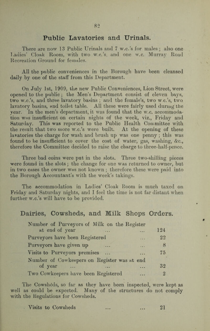Public Lavatories and Urinals. There are now 13 Public Urinals and 7 w.c.’s for males; also one Ladies’ Cloak Room, with two w.c.’s, and one w.c. Murray Road Recreation Ground for females. All the public conveniences in the Borough have been cleansed daily by one of the staff from this Department. On July 1st, 1909, the new Public Conveniences, Lion Street, were opened to the public; the Men’s Department consist of eleven bays, two w.c.’s, and three lavatory basins ; and the female’s, two w.c.’s, two lavatory basins, and toilet table. All these were fairly used during the year. In the men’s department, it was found that the w.c. accommoda- tion was insufficient on certain nights of the week, viz., Friday and Saturday. This was reported to the Public Health Committee with the result that two more w.c.’s were built. At the opening of these lavatories the charge for wash and brush up was one penny; this was found to be insufficient to cover the cost of water, gas, washing, &c., therefore the Committee decided to raise the charge to three-half-pence. Three bad coins were put in the slots. Three two-shilling pieces were found in the slots; the change for one was returned to owner, but in two cases the owner was not known; therefore these were paid into the Borough Accountant’s with the week’s takings. The accommodation in Ladies’ Cloak Room is much taxed on Friday and Saturday nights, and I feel the time is not far distant when further w.c.’s will have to be provided. Dairies, Cowsheds, and Milk Shops Orders. Number of Purveyors of Milk on the Register at end of year ... ... 124 Purveyors have been Registered ... 22 Purveyors have given up ... ... 8 Visits to Purveyors premises ... ... 75 Number of Cowkeepers on Register was at end of year ... ... ... 32 Two Cowkeepers have been Registered ... 2 The Cowsheds, so far as they have been inspected, were kept as well as could be expected. Many of the structures do not comply with the Regulations for Cowsheds. Visits to Cowsheds 21