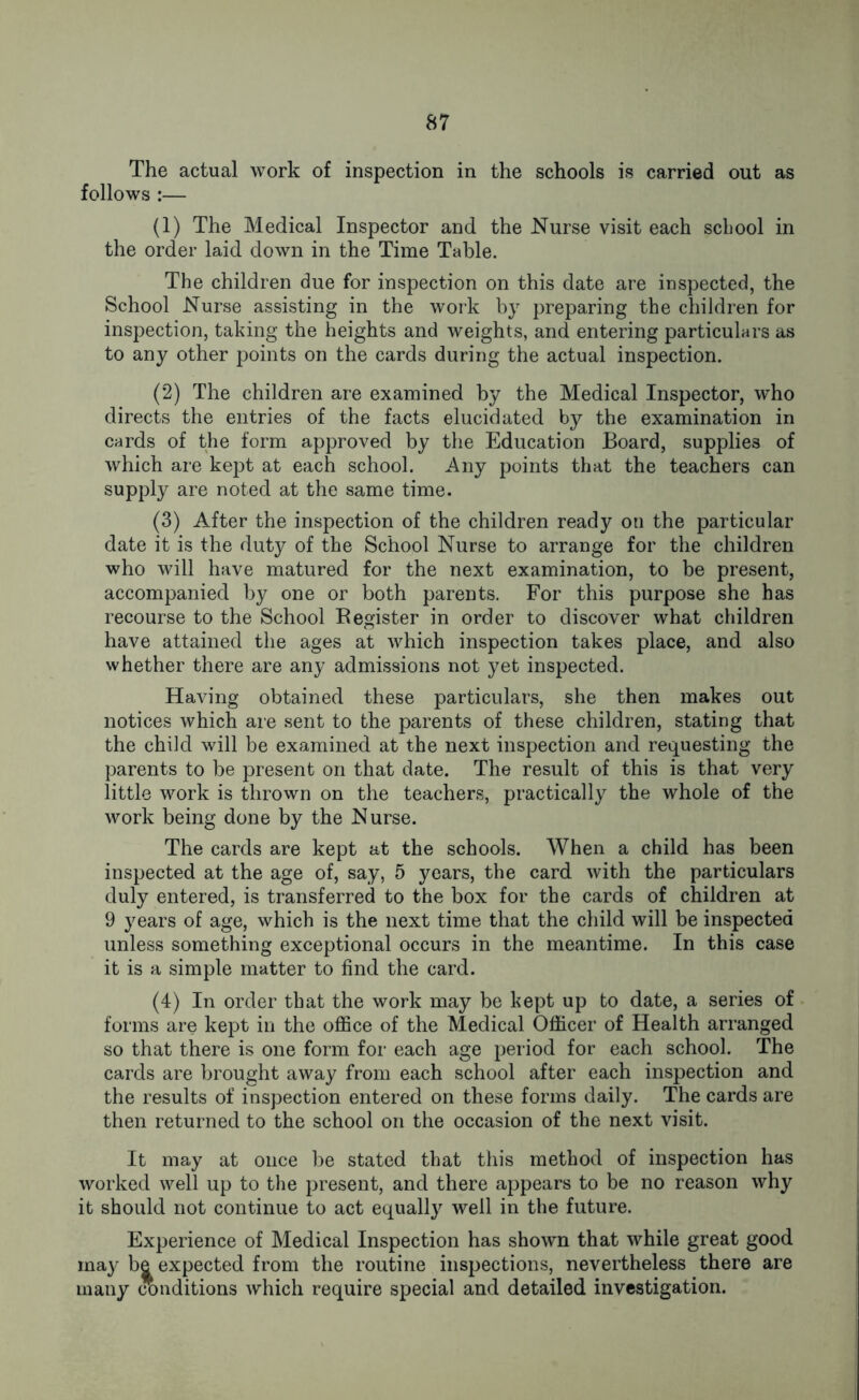 The actual work of inspection in the schools is carried out as follows :— (1) The Medical Inspector and the Nurse visit each school in the order laid down in the Time Table. The children due for inspection on this date are inspected, the School Nurse assisting in the work by preparing the children for inspection, taking the heights and weights, and entering particulars as to any other points on the cards during the actual inspection. (2) The children are examined by the Medical Inspector, who directs the entries of the facts elucidated by the examination in cards of the form approved by the Education Board, supplies of which are kept at each school. Any points that the teachers can supply are noted at the same time. (3) After the inspection of the children ready on the particular date it is the duty of the School Nurse to arrange for the children who will have matured for the next examination, to be present, accompanied by one or both parents. For this purpose she has recourse to the School Register in order to discover what children have attained the ages at which inspection takes place, and also whether there are any admissions not yet inspected. Having obtained these particulars, she then makes out notices which are sent to the parents of these children, stating that the child will be examined at the next inspection and requesting the parents to be present on that date. The result of this is that very little work is thrown on the teachers, practically the whole of the work being done by the Nurse. The cards are kept at the schools. When a child has been inspected at the age of, say, 5 years, the card with the particulars duly entered, is transferred to the box for the cards of children at 9 years of age, which is the next time that the child will be inspected unless something exceptional occurs in the meantime. In this case it is a simple matter to find the card. (4) In order that the work may be kept up to date, a series of forms are kept in the office of the Medical Officer of Health arranged so that there is one form for each age period for each school. The cards are brought away from each school after each inspection and the results of inspection entered on these forms daily. The cards are then returned to the school on the occasion of the next visit. It may at once be stated that this method of inspection has worked well up to the present, and there appears to be no reason why it should not continue to act equally well in the future. Experience of Medical Inspection has shown that while great good may be expected from the routine inspections, nevertheless there are many conditions which require special and detailed investigation.