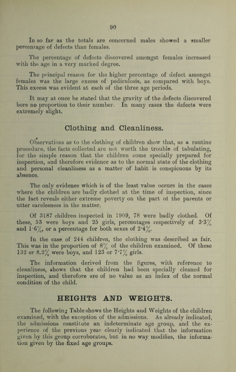 In so far as the totals are concerned males showed a smaller percentage of defects than females. The percentage of defects discovered amongst females increased with the age in a very marked degree. The principal reason for the higher percentage of defect amongst females was the large excess of pediculosis, as compared with boys. This excess was evident at each of the three age periods. It may at once be stated that the gravity of the defects discovered bore no proportion to their number. In many cases the defects were extremely slight. Clothing and Cleanliness. Observations as to the clothing of children show that, as a routine procedure, the facts collected are not worth the trouble of tabulating, for the simple reason that the children come specially prepared for inspection, and therefore evidence as to the normal state of the clothing and personal cleanliness as a matter of habit is conspicuous by its absence. The only evidence which is of the least value occurs in the cases where the children are badly clothed at the time of inspection, since the fact reveals either extreme poverty on the part ol the parents or utter carelesness in the matter. Of 3187 children inspected in 1909, 78 were badly clothed. Of these, 53 were boys and 25 girls, percentages respectively of 3*3% and 1'6%, or a percentage for both sexes of 2*4%. In the case of 244 children, the clothing was described as fair. This was in the proportion of 8% of the children examined. Of these 132 or 8.2% were boys, and 123 or 7*7% girls. The information derived from the figures, with reference to cleanliness, shows that the children had been specially cleaned for inspection, and therefore are of no value as an index of the normal condition of the child. HEIGHTS AND WEIGHTS. The following Table shows the Heights and Weights of the children examined, with the exception of the admissions. As already indicated, the admissions constitute an indeterminate age group, and the ex- perience of the previous j^eav clearly indicated that the information given by this group corroborates, but in no way modifies, the informa- tion given by the fixed age groups.