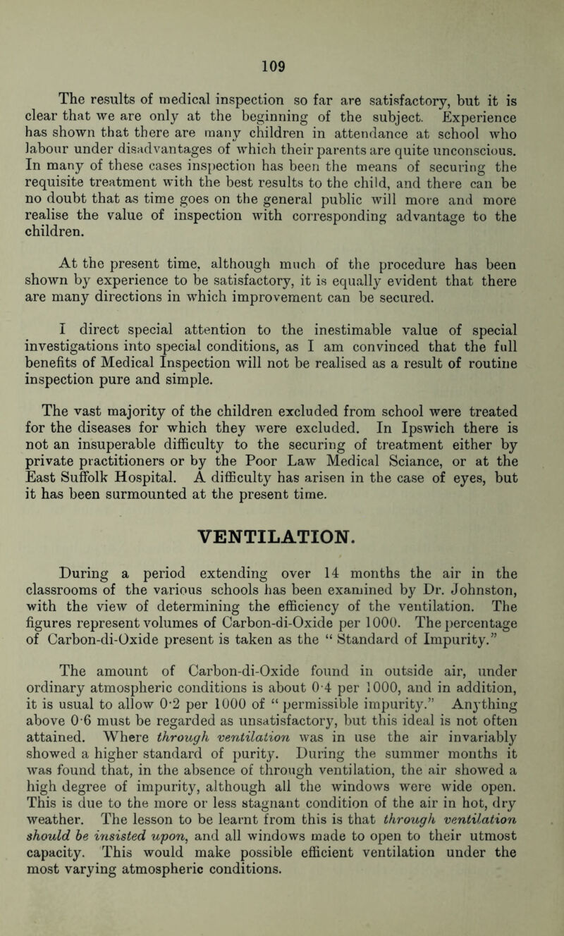 The results of medical inspection so far are satisfactory, but it is clear that we are only at the beginning of the subject. Experience has shown that there are many children in attendance at school who labour under disadvantages of which their parents are quite unconscious. In many of these cases inspection has been the means of securing the requisite treatment with the best results to the child, and there can be no doubt that as time goes on the general public will more and more realise the value of inspection with corresponding advantage to the children. At the present time, although much of the procedure has been shown by experience to be satisfactory, it is equally evident that there are many directions in which improvement can be secured. I direct special attention to the inestimable value of special investigations into special conditions, as I am convinced that the full benefits of Medical Inspection will not be realised as a result of routine inspection pure and simple. The vast majority of the children excluded from school were treated for the diseases for which they were excluded. In Ipswich there is not an insuperable difficulty to the securing of treatment either by private practitioners or by the Poor Law Medical Sciance, or at the East Suffolk Hospital. A difficulty has arisen in the case of eyes, but it has been surmounted at the present time. VENTILATION. During a period extending over 14 months the air in the classrooms of the various schools has been examined by Dr. Johnston, with the view of determining the efficiency of the ventilation. The figures represent volumes of Carbon-di-Oxide per 1000. The percentage of Carbon-di-Oxide present is taken as the “ Standard of Impurity.” The amount of Carbon-di-Oxide found in outside air, under ordinary atmospheric conditions is about 0 4 per 1000, and in addition, it is usual to allow 02 per 1000 of “ permissible impurity.” Anything above 0 6 must be regarded as unsatisfactory, but this ideal is not often attained. Where through ventilation was in use the air invariably showed a higher standard of purity. During the summer months it was found that, in the absence of through ventilation, the air showed a high degree of impurity, although all the windows were wide open. This is due to the more or less stagnant condition of the air in hot, dry weather. The lesson to be learnt from this is that through ventilation should be insisted upon, and all windows made to open to their utmost capacity. This would make possible efficient ventilation under the most varying atmospheric conditions.