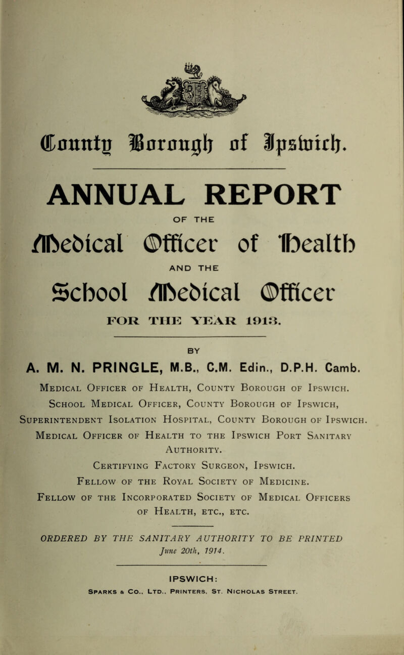 Comttp Sormujlj of Jpstoidj. ANNUAL REPORT OF THE /IfteMcal Officer of Ibealtb AND THE School /IfoeMcal Officei FOR THE YEAR 1913. BY A. M. N. PRINGLE, M.B., C.M. Edin., D.P.H. Camb. Medical Officer of Health, County Borough of Ipswich. School Medical Officer, County Borough of Ipswich, Superintendent Isolation Hospital, County Borough of Ipswich. Medical Officer of Health to the Ipswich Port Sanitary Authority. Certifying Factory Surgeon, Ipswich. Fellow of the Royal Society of Medicine. Fellow of the Incorporated Society of Medical Officers of Health, etc., etc. ORDERED BY THE SANITARY AUTHORITY TO BE PRINTED June 20th, 1914. IPSWICH: Sparks & Co.. Ltd.. Printers, St. Nicholas Street.