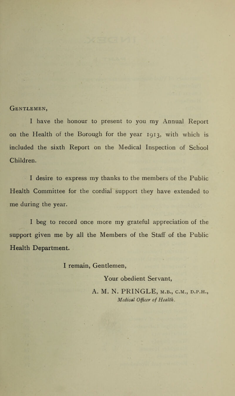 Gentlemen, I have the honour to present to you my Annual Report on the Health of the Borough for the year 1913, with which is included the sixth Report on the Medical Inspection of School Children. I desire to express my thanks to the members of the Public Health Committee for the cordial support they have extended to me during the year. I beg to record once more my grateful appreciation of the support given me by all the Members of the Staff of the Public Health Department. I remain, Gentlemen, Your obedient Servant, A. M. N. PRINGLE, m.b., c.m., d.p.h., Medical Officer of Health.