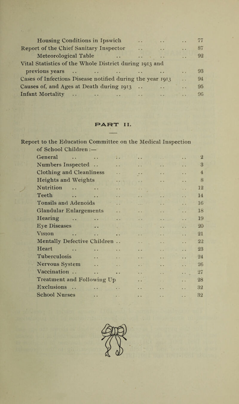 Housing Conditions in Ipswich .. .. .. 77 Report of the Chief Sanitary Inspector .. .. .. 87 Meteorological Table .. .. .. .. 92 Vital Statistics of the Whole District during 1913 and previous years .. .. .. .. .. .. 93 Cases of Infectious Disease notified during the year 1913 .. 94 Causes of, and Ages at Death during 19T3 .. .. .. 95 Infant Mortality .. .. .. .. .. .. 9G PART II. Report to the Education Committee on the Medical Inspection of School Children :— General .. .. .. .. .. 2 Numbers Inspected .. .. .. .. 3 Clothing and Cleanliness .. .. .. 4 Heights and Weights .. .. .. 8 Nutrition .. .. .12 Teeth .. .. .. .. 14 Tonsils and Adenoids 16 Glandular Enlargements .. 18 Hearing .. .. .. .. 19 Eye Diseases .. .. 20 Vision .. .. .. .. 21 Mentally Defective Children .. .. 22 Heart .. .. .. .. .. 23 Tuberculosis .. .. .. 24 Nervous System .. .. .. 26 Vaccination .. .. .. .. .. 27 Treatment and Following Up .. .. 28 Exclusions .. .. .. .. .. .. 32 School Nurses .. .. .. .. 32