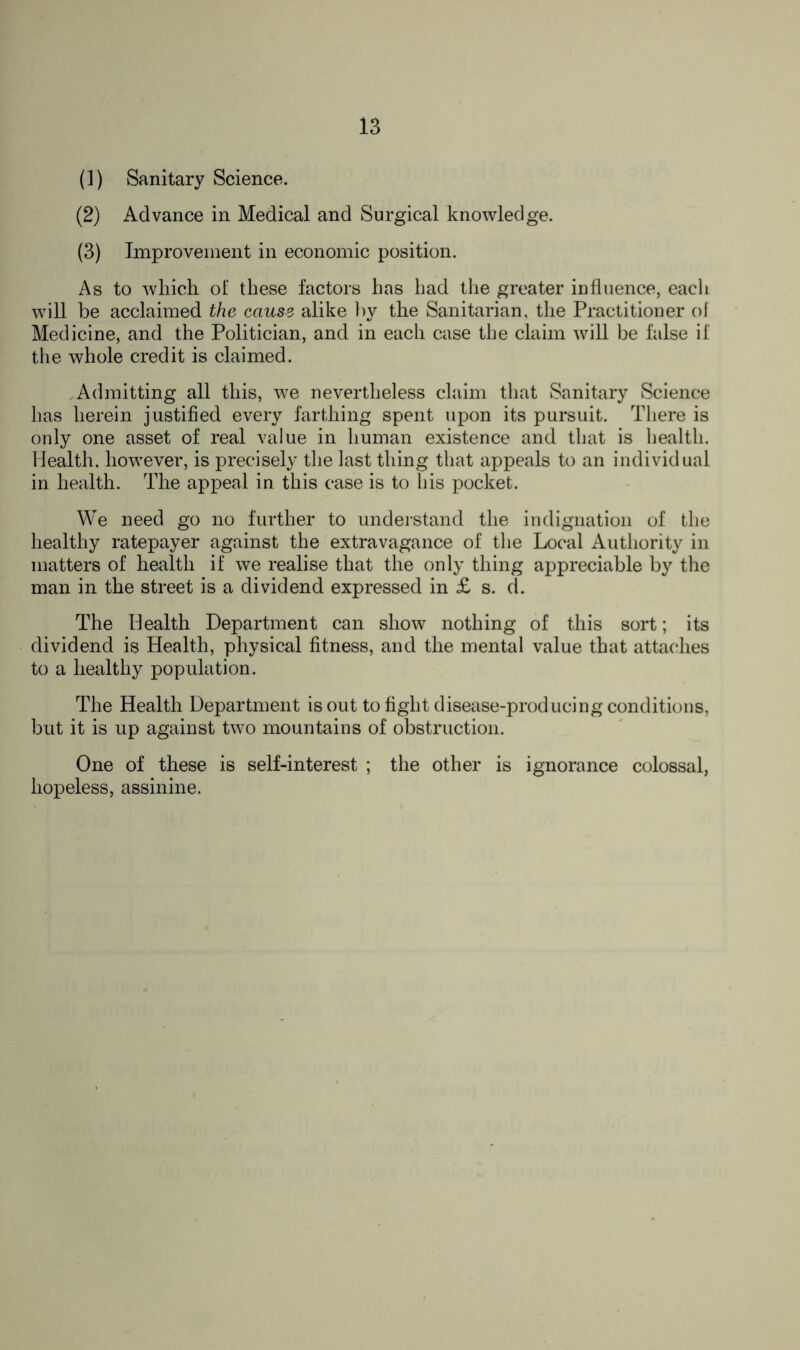 (1) Sanitary Science. (2) Advance in Medical and Surgical knowledge. (3) Improvement in economic position. As to which of these factors has had the greater influence, each will be acclaimed the cause alike by the Sanitarian, the Practitioner of Medicine, and the Politician, and in each case the claim will be false if the whole credit is claimed. .Admitting all this, we nevertheless claim that Sanitary Science has herein justified every farthing spent upon its pursuit. There is only one asset of real value in human existence and that is health. Health, however, is precisely the last thing that appeals to an individual in health. The appeal in this case is to his pocket. We need go no further to understand the indignation of the healthy ratepayer against the extravagance of the Local Authority in matters of health if we realise that the only thing appreciable by the man in the street is a dividend expressed in £ s. d. The Health Department can show nothing of this sort; its dividend is Health, physical fitness, and the mental value that attaches to a healthy population. The Health Department is out to fight disease-producing conditions, but it is up against two mountains of obstruction. One of these is self-interest ; the other is ignorance colossal, hopeless, assinine.