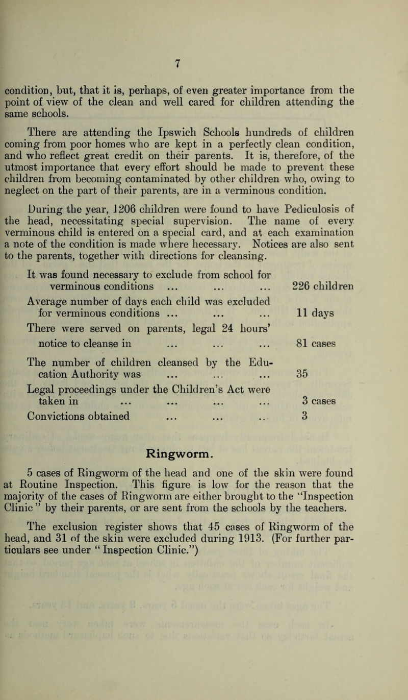 condition, but, that it is, perhaps, of even greater importance from the point of view of the clean and well cared for children attending the same schools. There are attending the Ipswich Schools hundreds of children coming from poor homes who are kept in a perfectly clean condition, and who reflect great credit on their parents. It is, therefore, of the utmost importance that every effort should be made to prevent these children from becoming contaminated by other children who, owing to neglect on the part of their parents, are in a verminous condition. During the year, 1206 children were found to have Pediculosis of the head, necessitating special supervision. The name of every verminous child is entered on a special card, and at each examination a note of the condition is made where hecessary. Notices are also sent to the parents, together with directions for cleansing. It was found necessary to exclude from school for verminous conditions ... ... ... 226 child ren Average number of days each child was excluded for verminous conditions ... ... ... 11 days There were served on parents, legal 24 hours* notice to cleanse in ... ... ... 81 cases The number of children cleansed by the Edu- cation Authority was ... ... ... 35 Legal proceedings under the Children’s Act were taken in ... ... ... ... 3 cases Convictions obtained ... ... ... 3 Ringworm. 5 cases of Ringworm of the head and one of the skin were found at Routine Inspection. This figure is low for the reason that the majority of the cases of Ringworm are either brought to the “Inspection Clinic ” by their parents, or are sent from the schools by the teachers. The exclusion register shows that 45 cases of Ringworm of the head, and 31 of the skin were excluded during 1913. (For further par- ticulars see under “ Inspection Clinic.”)