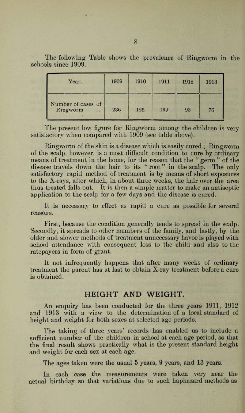 The following Table shows the prevalence of Ringworm in the schools since 1909. Year. 1909 1910 1911 1912 1913 Number of cases of Ringworm 236 126 139 93 76 The present low figure for Ringworm among the children is very satisfactory when compared with 1909 (see table above). Ringworm of the skin is a disease which is easily cured ; Ringworm of the scalp, however, is a most difficult condition to cure by ordinary means of treatment in the home, for the reason that the “ germ ” of the disease travels down the hair to its “ root ” in the scalp. The only satisfactory rapid method of treatment is by means of short exposures to the X-rays, after which, in about three weeks, the hair over the area thus treated falls out. It is then a simple matter to make an antiseptic application to the scalp for a few days and the disease is cured. It is necessary to effect as rapid a cure as possible for several reasons. First, because the condition generally tends to spread in the scalp. Secondly, it spreads to other members of the family, and lastly, by the older and slower methods of treatment unnecessary havoc is played with school attendance with consequent loss to the child and also to the ratepayers in form of grant. It not infrequently happens that after many weeks of ordinary treatment the parent has at last to obtain X-ray treatment before a cure is obtained. HEIGHT AND WEIGHT. An enquiry has been conducted for the three years 1911, 1912 and 1913 with a view to the determination of a local standard of height and weight for both sexes at selected age periods. The taking of three years’ records has enabled us to include a sufficient number of the children in school at each age period, so that the final result shows practically what is the present standard height and weight for each sex at each age. The ages taken were the usual 5 years, 9 years, and 13 years. In each case the measurements were taken very near the actual birthday so that variations due to such haphazard methods as