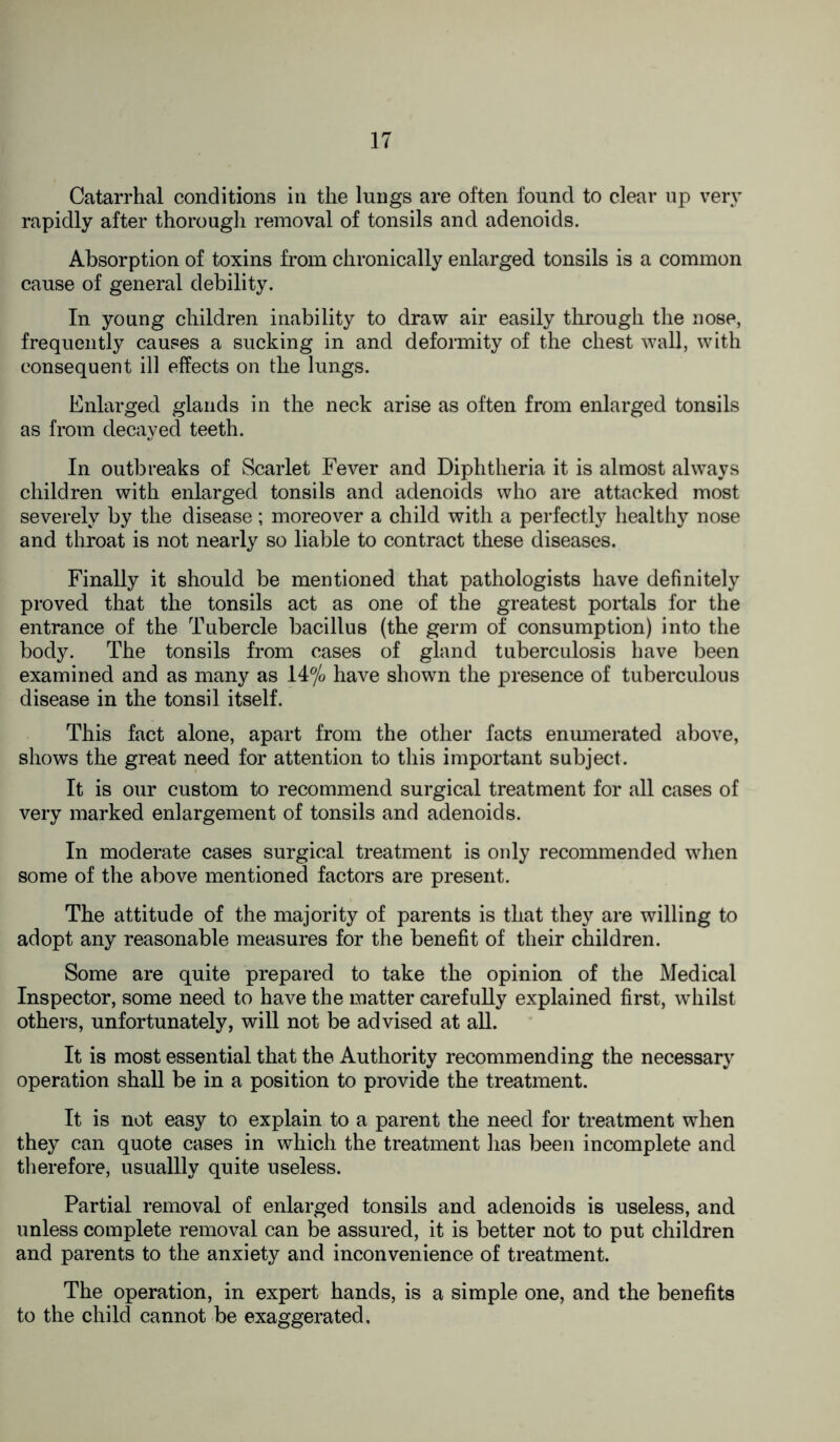 Catarrhal conditions in the lungs are often found to clear up very rapidly after thorough removal of tonsils and adenoids. Absorption of toxins from chronically enlarged tonsils is a common cause of general debility. In young children inability to draw air easily through the nose, frequently causes a sucking in and deformity of the chest wall, with consequent ill effects on the lungs. Enlarged glands in the neck arise as often from enlarged tonsils as from decayed teeth. In outbreaks of Scarlet Fever and Diphtheria it is almost always children with enlarged tonsils and adenoids who are attacked most severely by the disease; moreover a child with a perfectly healthy nose and throat is not nearly so liable to contract these diseases. Finally it should be mentioned that pathologists have definitely proved that the tonsils act as one of the greatest portals for the entrance of the Tubercle bacillus (the germ of consumption) into the body. The tonsils from cases of gland tuberculosis have been examined and as many as 14% have shown the presence of tuberculous disease in the tonsil itself. This fact alone, apart from the other facts enumerated above, shows the great need for attention to this important subject. It is our custom to recommend surgical treatment for all cases of very marked enlargement of tonsils and adenoids. In moderate cases surgical treatment is only recommended when some of the above mentioned factors are present. The attitude of the majority of parents is that they are willing to adopt any reasonable measures for the benefit of their children. Some are quite prepared to take the opinion of the Medical Inspector, some need to have the matter carefully explained first, whilst others, unfortunately, will not be advised at all. It is most essential that the Authority recommending the necessary operation shall be in a position to provide the treatment. It is not easy to explain to a parent the need for treatment when they can quote cases in which the treatment has been incomplete and therefore, usuallly quite useless. Partial removal of enlarged tonsils and adenoids is useless, and unless complete removal can be assured, it is better not to put children and parents to the anxiety and inconvenience of treatment. The operation, in expert hands, is a simple one, and the benefits to the child cannot be exaggerated.
