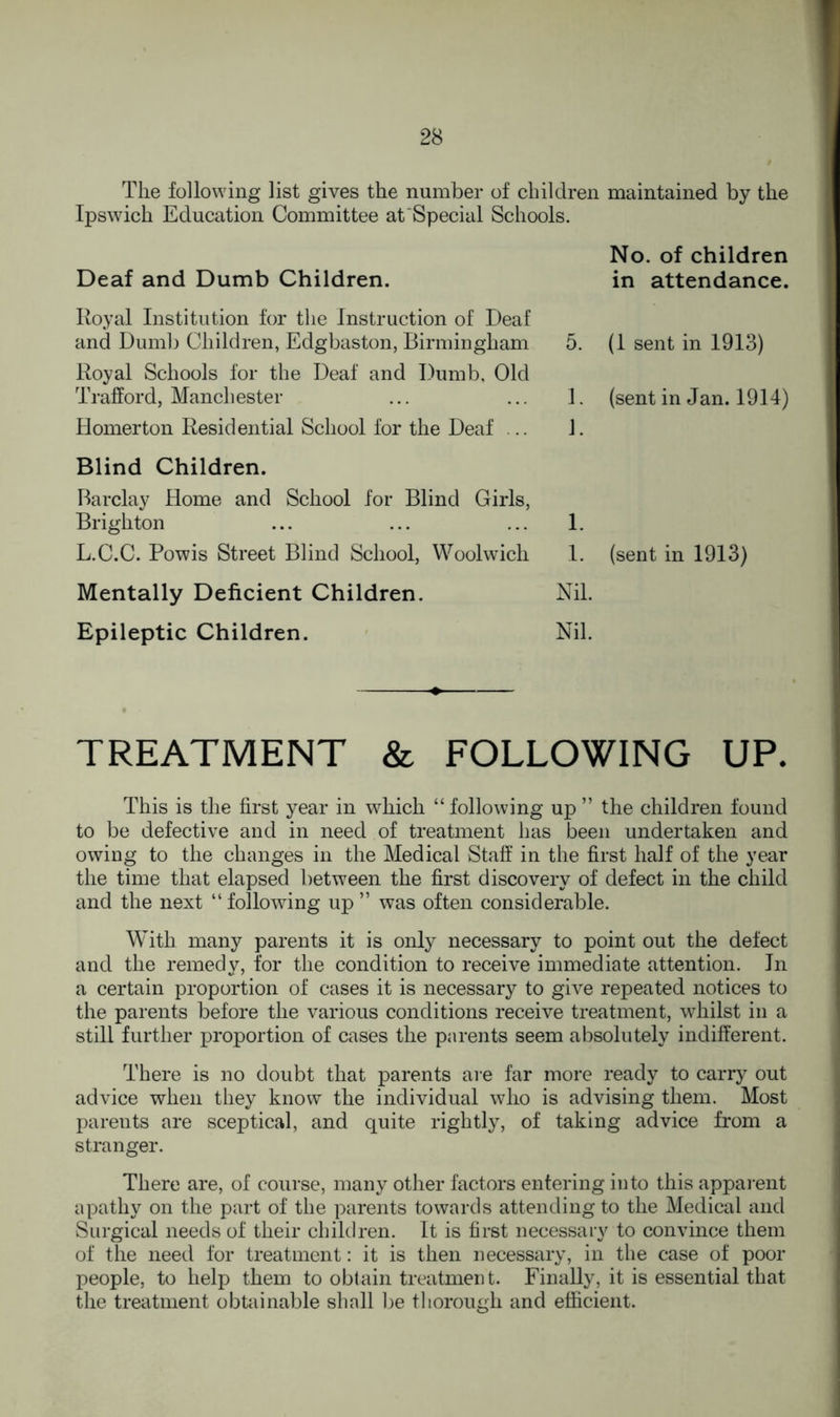 The following list gives the number of children maintained by the Ipswich Education Committee at Special Schools. Deaf and Dumb Children. No. of children in attendance. Royal Institution for the Instruction of Deaf and Dumb Children, Edgbaston, Birmingham Royal Schools for the Deaf and Dumb, Old Trafford, Manchester Homerton Residential School for the Deaf .. 5. (1 sent in 1913) 1. (sent in Jan. 1914) 1. Blind Children. Barclay Home and School for Blind Girls, Brighton ... ... ... 1. L.C.C. Powis Street Blind School, Woolwich 1. (sent in 1913) Mentally Deficient Children. Nil. Epileptic Children. Nil. TREATMENT & FOLLOWING UP. This is the first year in which “following up ” the children found to be defective and in need of treatment has been undertaken and owing to the changes in the Medical Staff in the first half of the year the time that elapsed between the first discovery of defect in the child and the next “ following up ” was often considerable. With many parents it is only necessary to point out the defect and the remedy, for the condition to receive immediate attention. In a certain proportion of cases it is necessary to give repeated notices to the parents before the various conditions receive treatment, whilst in a still further proportion of cases the parents seem absolutely indifferent. There is no doubt that parents are far more ready to carry out advice when they know the individual who is advising them. Most parents are sceptical, and quite rightly, of taking advice from a stranger. There are, of course, many other factors entering into this apparent apathy on the part of the parents towards attending to the Medical and Surgical needs of their children. It is first necessary to convince them of the need for treatment: it is then necessary, in the case of poor people, to help them to obtain treatment. Finally, it is essential that the treatment obtainable shall be thorough and efficient.