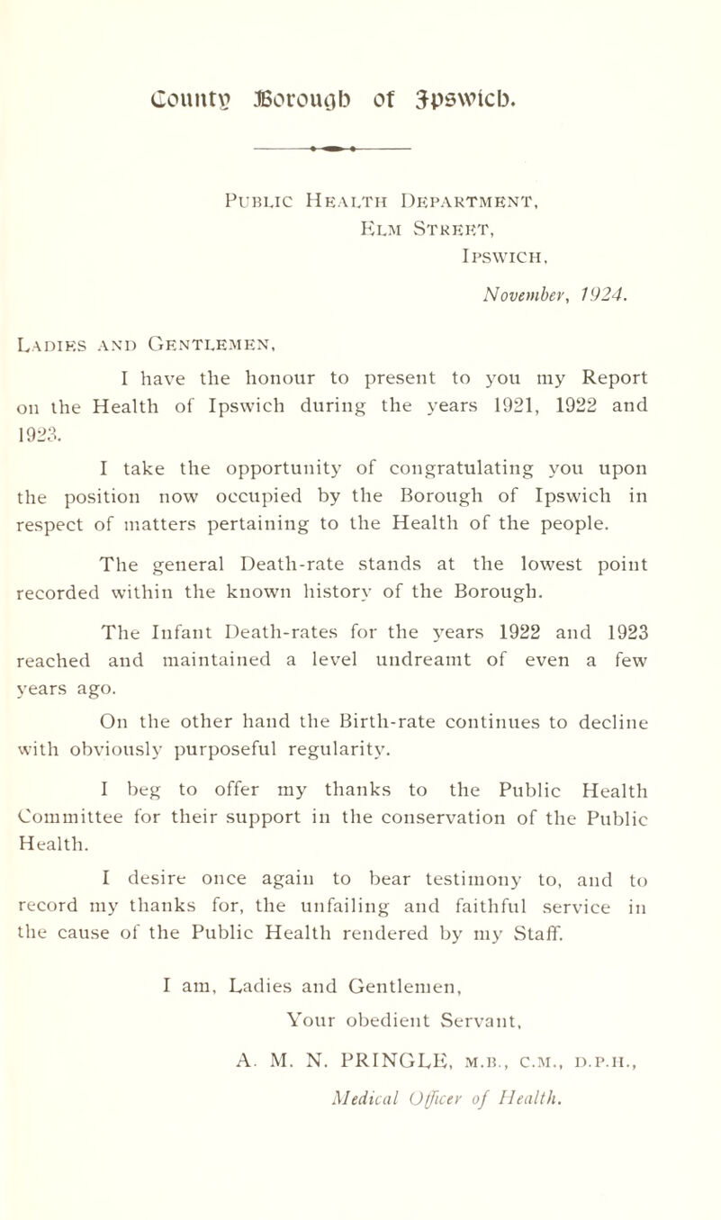 Public Health Department, Elm Street, Ipswich, November, 1924. Ladies and Gentlemen, I have the honour to present to you my Report on the Health of Ipswich during the years 1921, 1922 and 1923. I take the opportunity of congratulating you upon the position now occupied by the Borough of Ipswich in respect of matters pertaining to the Health of the people. The general Death-rate stands at the lowest point recorded within the known history of the Borough. The Infant Death-rates for the years 1922 and 1923 reached and maintained a level undreamt of even a few years ago. On the other hand the Birth-rate continues to decline with obviously purposeful regularity. I beg to offer my thanks to the Public Health Committee for their support in the conservation of the Public Health. I desire once again to bear testimony to, and to record my thanks for, the unfailing and faithful service in the cause of the Public Health rendered by my Staff. I am, Ladies and Gentlemen, Your obedient Servant, A. M. N. PRINGLE, m.b., c.m., d.p.il, Medical Officer of Health.