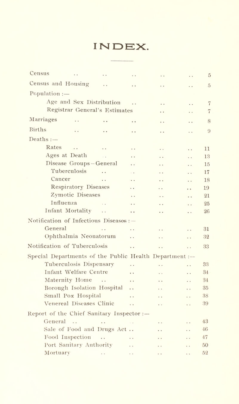 index: Census .. .. .. _ _ g Census and Housing .. .. .. g Population : — Age and Sex Distribution .. .. .. 7 Registrar General’s Estimates .. .. 7 Marriages .. .. ., ., _ # g Births .. .. .. .. 9 Deaths : — Rates .. .. .. ., 11 Ages at Death . .. .. .. 13 Disease Groups— General .. .. .. 15 Tuberculosis .. . .. .. 17 Cancer .. .. .. .. ig Respiratory Diseases .. .. 19 Zymotic Diseases .. .. .. 21 Influenza . .. .. .. 25 Infant Mortality .. .. .. .. 2f> Notification of Infectious Diseases: — General .. .. .. .. 31 Ophthalmia Neonatorum .. .. .. 32 Notification of Tuberculosis .. .. .. 33 Special Departments of the Public Health Department :— Tuberculosis Dispensary .. .. .. 33 Infant Welfare Centre .. .. .. 34 Maternity Home .. .. .. .. 34 Borough Isolation Hospital .. .. .. 35 Small Pox Hospital .. .. .. 38 Venereal Diseases Clinic .. .. .. 39 Report of the Chief Sanitary Inspector : — General .. .. .. 43 Sale of Pood and Drugs Act .. .. .. 4G Food Inspection .. .. .. ..47 Port Sanitary Authority .. .. .. 50 Mortuary .. .. .. .. 52