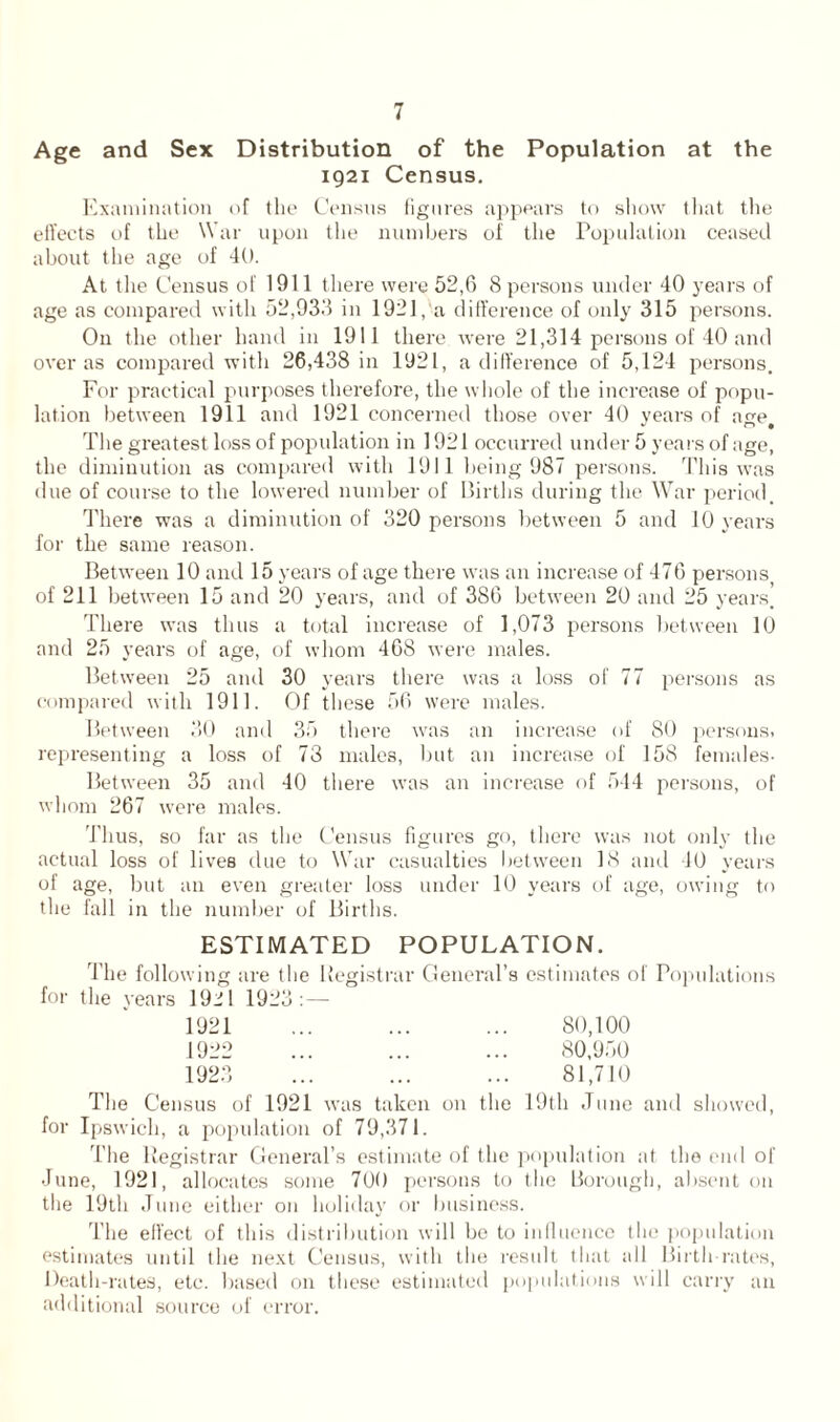 Age and Sex Distribution of the Population at the 1921 Census. Examination of the Census figures appears to show that the effects of the War upon the numbers of the Population ceased about the age of 40. At the Census of 1911 there were 52,6 8 persons under 40 years of age as compared with 52,933 in 1921, a difference of only 315 persons. On the other hand in 1911 there were 21,314 persons of 40 and over as compared with 26,438 in 1921, a difference of 5,124 persons. For practical purposes therefore, the whole of the increase of popu- lation between 1911 and 1921 concerned those over 40 years of age. The greatest loss of population in 1921 occurred under 5 years of age, the diminution as compared with 1911 being 987 persons. This was ilue of course to the lowered number of Births during the War period. There was a diminution of 320 persons between 5 and 10 years for the same reason. Between 10 and 15 years of age there was an increase of 476 persons, of 211 between 15 and 20 years, and of 386 between 20 and 25 years’ There was thus a total increase of 1,073 persons between 10 and 25 years of age, of whom 468 were males. Between 25 and 30 years there was a loss of 77 persons as compared with 1911. Of these 56 were males. Between 30 and 35 there was an increase of 80 persons, representing a loss of 73 males, but an increase of 158 females- Between 35 and 40 there was an increase of 544 persons, of whom 267 were males. Thus, so far as the Census figures go, there was not only the actual loss of lives due to War casualties between 18 and 40 years of age, but an even greater loss under 10 years of age, owing to the fall in the number of Births. ESTIMATED POPULATION. The following are the Registrar General’s estimates of Populations for the years 1921 1923: — 1921 ... ... ... 80,100 1922 ... ... ... 80,950 1923 ... ... ... 81,710 The Census of 1921 was taken on the 19th June and showed, for Ipswich, a population of 79,371. The Registrar General’s estimate of the population at the end of June, 1921, allocates some 700 persons to the Borough, absent on the 19th June either on holiday or business. The effect of this distribution will be to influence the population estimates until the next Census, with the result that all Birth rates, Death-rates, etc. based on these estimated populations will carry an additional source ol error.