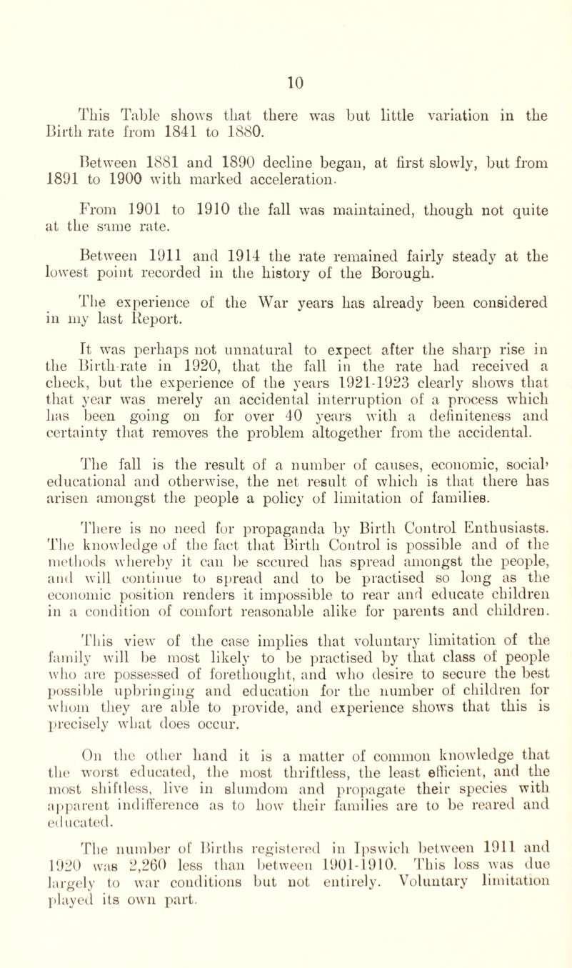 This Table shows that there was but little variation in the Birth rate from 1841 to 1880. Between 1881 and 1890 decline began, at first slowly, but from 1891 to 1900 with marked acceleration. From 1901 to 1910 the fall was maintained, though not quite at the same rate. Between 1911 and 1914 the rate remained fairly steady at the lowest point recorded in the history of the Borough. The experience of the War years has already been considered in my last Report. Tt was perhaps not unnatural to expect after the sharp rise in the Birthrate in 1920, that the fall in the rate had received a check, but the experience of the years 1921-1923 clearly shows that that year was merely an accidental interruption of a process which has been going on for over 40 years with a definiteness and certainty that removes the problem altogether from the accidental. The fall is the result of a number of causes, economic, social’ educational and otherwise, the net result of which is that there has arisen amongst the people a policy of limitation of families. There is no need for propaganda by Birth Control Enthusiasts. The knowledge of the fact that Birth Control is possible and of the methods whereby it can be secured has spread amongst the people, and will continue to spread and to be practised so long as the economic position renders it impossible to rear and educate children in a condition of comfort reasonable alike for parents and children. 'Hiis view of the case implies that voluntary limitation of the family will be most likely to be practised by that class of people who are possessed of forethought, and who desire to secure the best possible upbringing and education for the number of children for whom they are able to provide, and experience shows that this is precisely what does occur. On the other hand it is a matter of common knowledge that the worst educated, the most thriftless, the least efficient, and the most shiftless, live in slumdom and propagate their species with apparent indifference as to how their families are to be reared and educated. The number of Births registered in Ipswich between 1911 and 1920 was 2,260 less than between 1901-1910. This loss was due largely to war conditions but not entirely. Voluntary limitation played its own part.