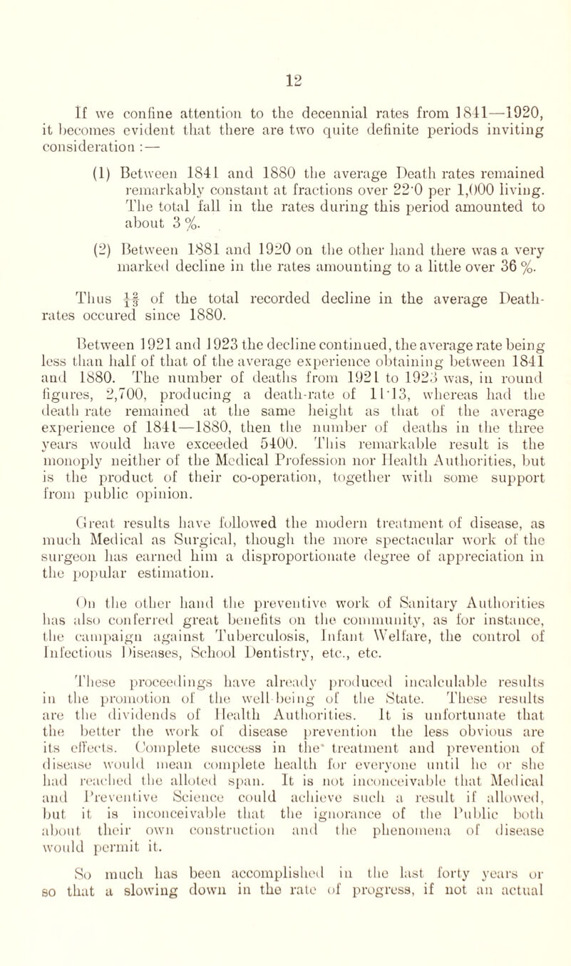 If we confine attention to the decennial rates from 1841—1920, it becomes evident that there are two quite definite periods inviting consideration : — (1) Between 1841 and 1880 the average Death rates remained remarkably constant at fractions over 22'0 per 1,000 living. The total fall in the rates during this period amounted to about 3 %. (2) Between 1881 and 1920 on the other hand there was a very marked decline in the rates amounting to a little over 36 %. Thus of the total recorded decline in the average Death- rates occured since 1880. Between 1921 and 1923 the decline continued, the average rate being less than half of that of the average experience obtaining between 1841 and 1880. The number of deaths from 1921 to 1923 was, in round figures, 2,700, producing a death-rate of II 13, whereas had the death rate remained at the same height as that of the average experience of 1841—1880, then the number of deaths in the three years would have exceeded 5400. This remarkable result is the monoply neither of the Medical Profession nor Health Authorities, but is the product of their co-operation, together with some support from public opinion. Great results have followed the modern treatment of disease, as much Medical as Surgical, though the more spectacular work of the surgeon has earned him a disproportionate degree of appreciation in the popular estimation. ()u the other hand the preventive work of Sanitary Authorities has also conferred great benefits on the community, as for instance, the campaign against Tuberculosis, Infant Welfare, the control of Infectious Diseases, School Dentistry, etc., etc. These proceedings have already produced incalculable results in the promotion of the well being of the State. These results are the dividends of Health Authorities. It is unfortunate that the better the work of disease prevention the less obvious are its effects. Complete success in the' treatment and prevention of disease would mean complete health for everyone until lie or she had reached the alloted span. It is not inconceivable that Medical and Preventive Science could achieve such a result if allowed, but it is inconceivable that the ignorance of the Public both about their own construction and the phenomena of disease would permit it. So much has been accomplished in the last forty years or so that a slowing down in the rate of progress, if not an actual