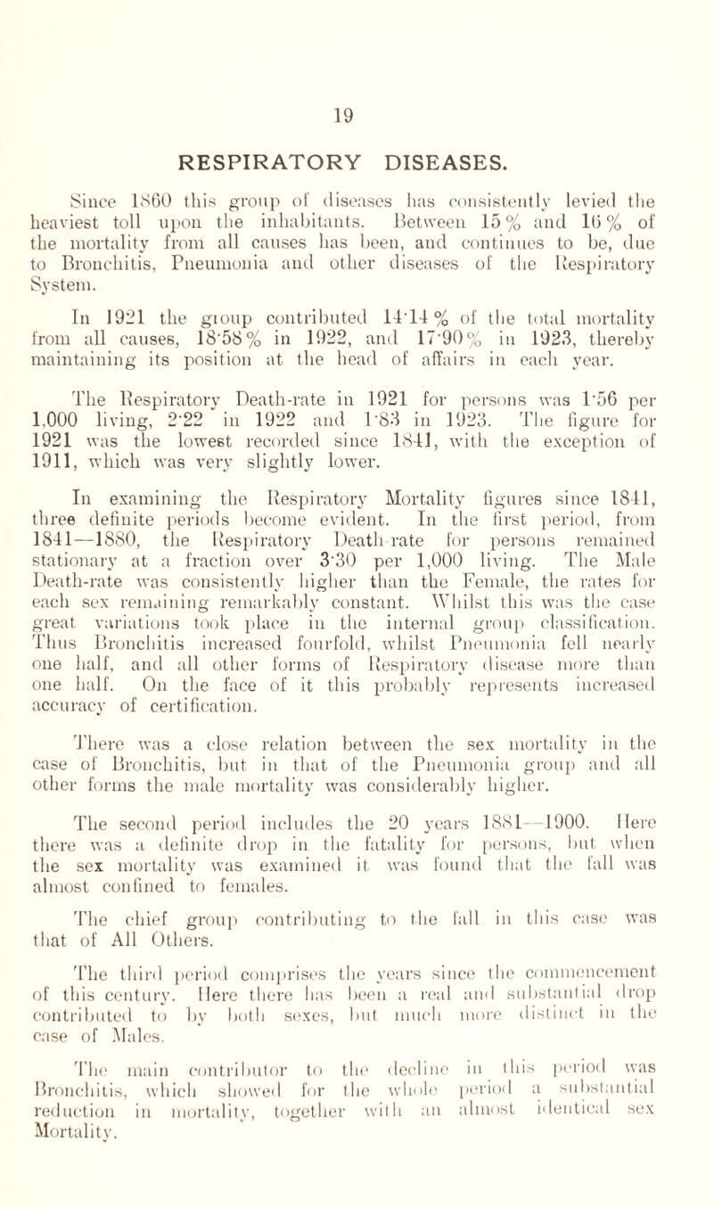 RESPIRATORY DISEASES. Since 1860 this group of diseases has consistently levied the heaviest toll upon the inhabitants. Between 15 % and 1(5 % of the mortality from all causes has been, and continues to be, due to Bronchitis, Pneumonia and other diseases of the Respiratory System. In 1921 the gtoup contributed 14'14 % of the total mortality from all causes, 18'58% in 1922, and 17'90% in 1923, thereby maintaining its position at the head of affairs in each year. The Respiratory Death-rate in 1921 for persons was 1'56 per 1.000 living, 2'22 in 1922 and 1'83 in 1923. The figure for 1921 was the lowest recorded since 1841, with the exception of 1911, which was very slightly lower. In examining the Respiratory Mortality figures since 1811, three definite periods become evident. In the first period, from 1841—1880, the Respiratory Death-rate for persons remained stationary at a fraction over 330 per 1,000 living. The Male Death-rate was consistently higher than the Female, the rates for each sex remaining remarkably constant. Whilst this was the case great variations took place in the internal group classification. Thus Bronchitis increased fourfold, whilst Pneumonia fell nearly one half, and all other forms of Respiratory disease more than one half. On the face of it this probably represents increased accuracy of certification. There was a close relation between the sex mortality in the case of Bronchitis, but in that of the Pneumonia group and all other forms the male mortality was considerably higher. The second period includes the 20 years 1881 1900. Here there was a definite drop in the fatality for persons, but when the sex mortality was examined it was found that the fall was almost confined to females. 'fhe chief group contributing to the fall in this ease was that of All Others. The third period comprises the years since the commencement of this century. Here there lias been a real and substantial drop contributed to by both sexes, but much more distinct in the case of Males. The main contributor to the decline in this period was Bronchitis, which showed for the whole period a substantial reduction in mortality, together with an almost identical sex Mortality.