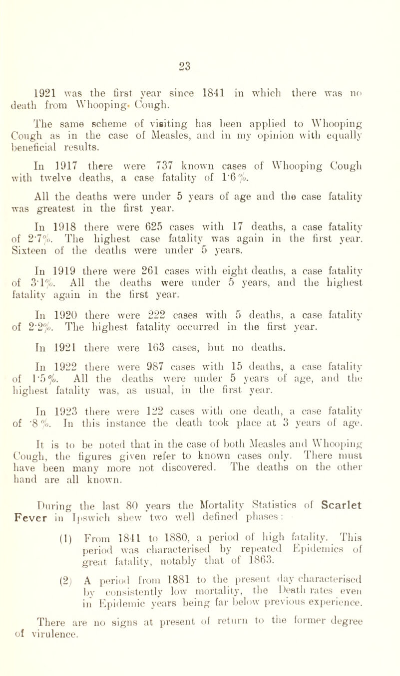 1921 was the first year since 1841 in which there was no death from Whooping. Cough. The same scheme of visiting lias been applied to Whooping Cough as in the case of Measles, and in my opinion with equally beneficial results. In 1917 there were 737 known cases of Whooping Cough with twelve deaths, a case fatality of 1'6 % All the deaths were under 5 years of age and the case fatality was greatest in the first year. In 1918 there were 625 cases with 17 deaths, a case fatality of 2'7no. The highest case fatality was again in the first year. Sixteen of the deaths were under 5 years. In 1919 there were 261 cases with eight deaths, a case fatality of 3T%. All the deaths were under 5 years, and the highest fatality again in the first year. In 1920 there were 222 cases with 5 deaths, a case fatality of 2'2%. The highest fatality occurred in the first year. In 1921 there were 163 cases, but no deaths. In 1922 there were 987 cases with 15 deaths, a case fatality of 1 '5 °/o. All the deaths were under 5 years of age, and the highest fatality was, as usual, in the first year. In 1923 there were 122 cases with one death, a case fatality of '8 °/o. In this instance the death took place at 3 years of age. It is to be noted that in the case of both Measles and Whooping Cough, the figures given refer to known cases only. There must have been many more not discovered. The deaths on the other hand are all known. During the last 80 years the Mortality Statistics of Scarlet Fever in Ipswich shew two well defined phases: (1) From 1841 to 1880, a period of high fatality. This period was characterised by repeated Epidemics of great fatality, notably that of 1863. (2; A period from 1881 to the present day characterised by consistently low mortality, the Death rates even iii Epidemic years being far below previous experience. There are no signs at present of return to the lormer degree of virulence.