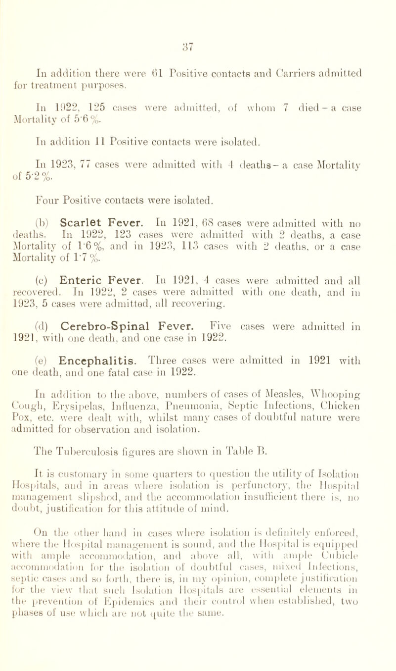 In addition there were (51 Positive contacts and Carriers admitted for treatment purposes. In 1922, 125 cases were admitted, of whom 7 died —a case Mortality of 5'6%. In addition 11 Positive contacts were isolated. In 1923, 77 cases were admitted with 1 deaths- a case Mortality of 5-2%. Four Positive contacts were isolated. (b) Scarlet Fever. In 1921, (58 cases were admitted with no deaths. In 1922, 123 cases were admitted with 2 deaths, a case Mortality of 1'6%, and in 1923, 113 cases with 2 deaths, or a case Mortality of 1‘7 %. (c) Enteric Fever. In 1921, 4 cases were admitted and all recovered. In 1922, 2 cases were admitted with one death, and in 1923, 5 cases were admitted, all recovering. (d) Cerebro-Spinal Fever. Five cases were admitted in 1921, with one death, and one case in 1922. (e) Encephalitis. Three cases were admitted in 1921 with one death, and one fatal case in 1922. In addition to the above, numbers of cases of Measles, Whooping- Cough, Erysipelas, Influenza, Pneumonia, Septic Infections, Chicken Pox, etc. were dealt with, whilst many cases of doubtful nature were admitted for observation and isolation. The Tuberculosis figures are shown in Table P. It is customary in some quarters to question the utility of Isolation Hospitals, and in areas where isolation is perfunctory, the Hospital management slipshod, and the accommodation insufficient there is, no doubt, justification for this attitude of mind. On the other hand in cases where isolation is definitely enforced, where the Hospital management is sound, and the Hospital is equipped with ample accommodation, and above all, with ample Cubicle accommodation for the isolation of doubtful cases, mixed Infections, septic cases and so forth, there is, in my opinion, complete justification for the view that such Isolation Hospitals are essential elements in the prevention of Epidemics and their control when established, two phases of use which are not quite the same.