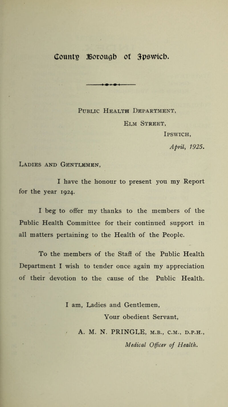 Public Health Department, Elm Street, Ipswich, April, 1925. Ladies and Gentlemen, I have the honour to present you my Report for the year 1924. I beg to offer my thanks to the members of the Public Health Committee for their continued support in all matters pertaining to the Health of the People. To the members of the Staff of the Public Health Department I wish to tender once again my appreciation of their devotion to the cause of the Public Health. I am, Ladies and Gentlemen, Your obedient Servant, A. M. N. PRINGLE, m.b., c.m., d.p.h., Medical Officer of Health.