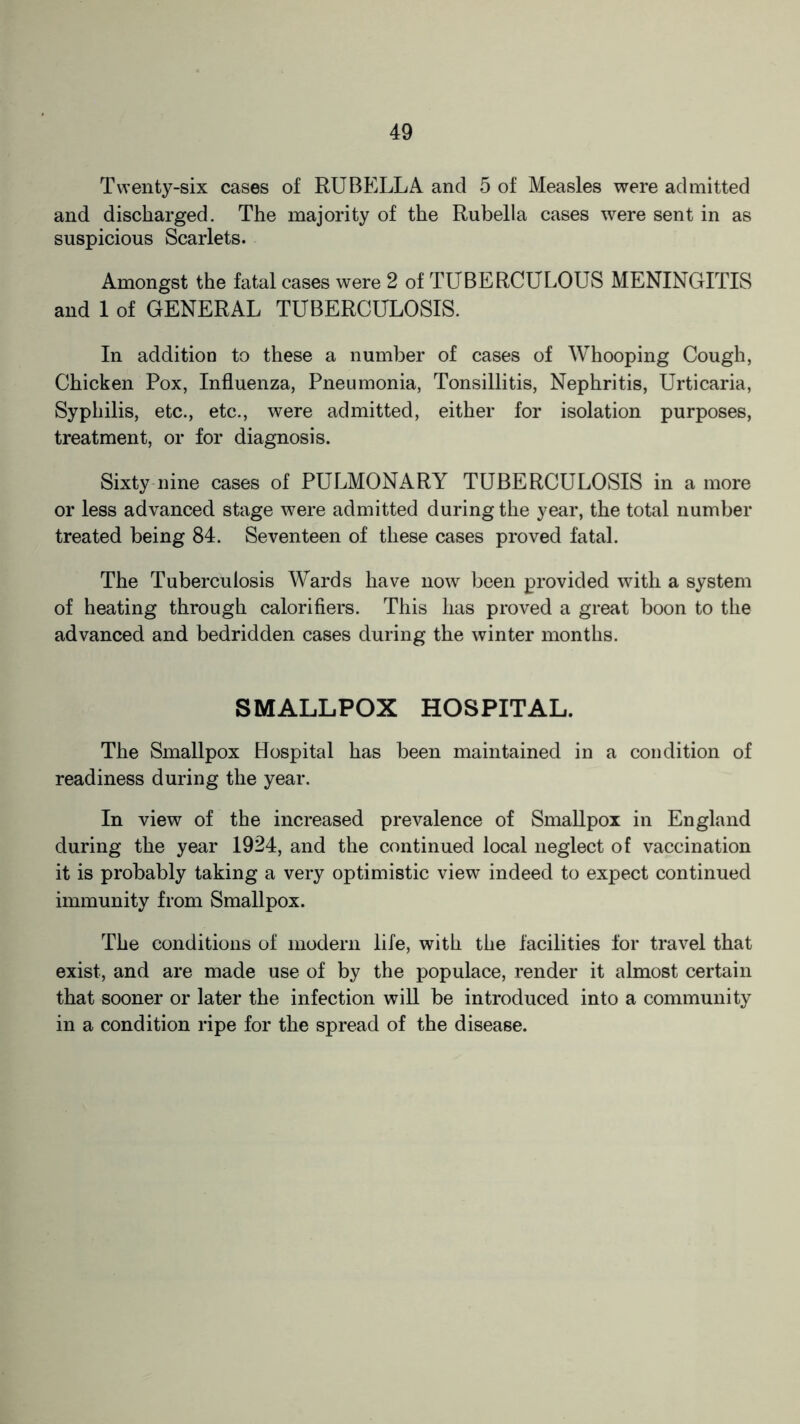 Twenty-six cases of RUBELLA and 5 of Measles were admitted and discharged. The majority of the Rubella cases were sent in as suspicious Scarlets. Amongst the fatal cases were 2 of TUBERCULOUS MENINGITIS and 1 of GENERAL TUBERCULOSIS. In addition to these a number of cases of Whooping Cough, Chicken Pox, Influenza, Pneumonia, Tonsillitis, Nephritis, Urticaria, Syphilis, etc., etc., were admitted, either for isolation purposes, treatment, or for diagnosis. Sixty nine cases of PULMONARY TUBERCULOSIS in a more or less advanced stage were admitted during the year, the total number treated being 84. Seventeen of these cases proved fatal. The Tuberculosis Wards have now been provided with a system of heating through calorifiers. This has proved a great boon to the advanced and bedridden cases during the winter months. SMALLPOX HOSPITAL. The Smallpox Hospital has been maintained in a condition of readiness during the year. In view of the increased prevalence of Smallpox in England during the year 1924, and the continued local neglect of vaccination it is probably taking a very optimistic view indeed to expect continued immunity from Smallpox. The conditions of modern life, with the facilities for travel that exist, and are made use of by the populace, render it almost certain that sooner or later the infection will be introduced into a community in a condition ripe for the spread of the disease.
