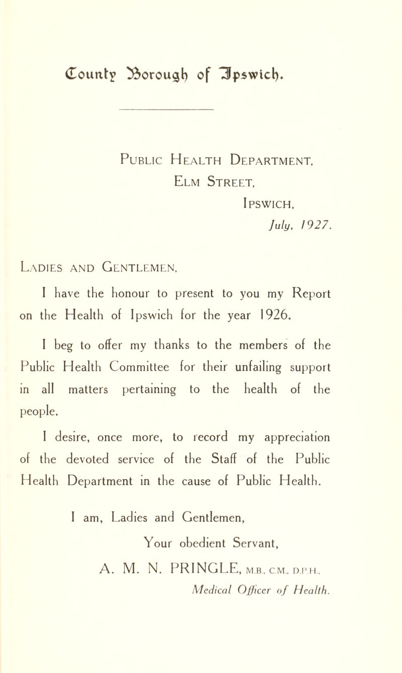 Public Health Department, Elm Street, Ipswich, July, 1927. Ladies and Gentlemen, I have the honour to present to you my Report on the Health of Ipswich for the year 1926. I beg to offer my thanks to the members of the Public Health Committee for their unfailing support in all matters pertaining to the health of the people. I desire, once more, to record my appreciation of the devoted service of the Staff of the Public Health Department in the cause of Public Health. I am, Ladies and Gentlemen, Your obedient Servant, A. M. N. PRINGLE, mb, cm., dph. Medical Officer of Health.