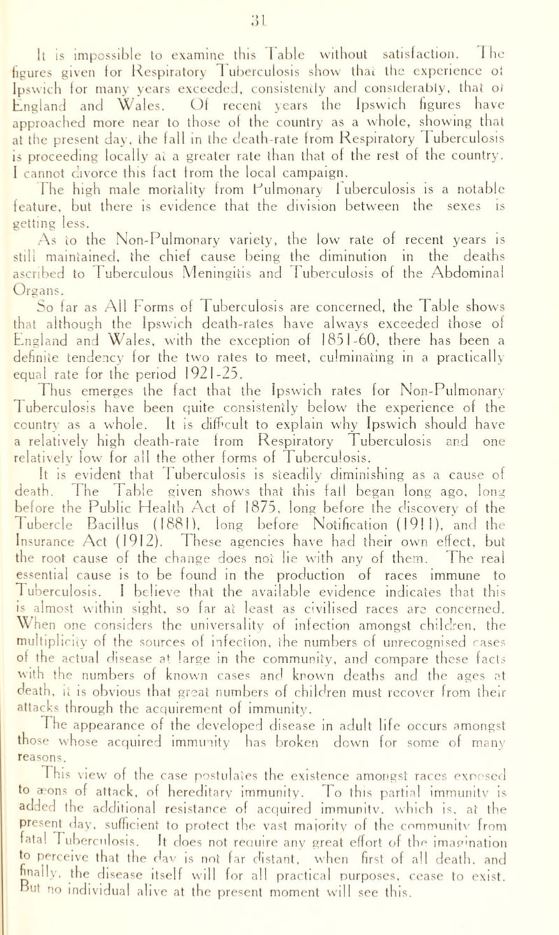 figures given tor Respiratory 1 uberculosis show thai the experience oi Ipswich lor many years exceeded, consistently and considerably, that ol England and Wales. Of recent years the Ipswich figures have approached more near to those of the country as a whole, showing that at the present day, the fall in the death-rate from Respiratory I uberculosis is proceeding locally at a greater rate than that of the rest of the country. I cannot divorce this fact from the local campaign. I he high male mortality from Pulmonary 1 uberculosis is a notable feature, but there is evidence that the division between the sexes is getting less. As to the Non-Pulmonary variety, the low rate of recent years is still maintained, the chief cause being the diminution in the deaths ascribed to Tuberculous Meningitis and Tuberculosis of the Abdominal Organs. So far as All Forms of Tuberculosis are concerned, the 1 able shows that although the Ipswich death-rates have always exceeded those of England and Wales, with the exception of 1851-60, there has been a definite tendency for the two rates to meet, culminating in a practically equal rate for the period 1921-25. Thus emerges the fact that the Ipswich rates for Non-Pulmonary Tuberculosis have been quite consistently below the experience of the country as a whole. It is difficult to explain why Ipswich should have a relatively high death-rate from Respiratory Tuberculosis and one relatively low for all the other forms of Tuberculosis. It is evident that Tuberculosis is steadily diminishing as a cause of death. The Table given shows that this fall began long ago, long before the Public Health Act of 1875, long before the discovery of the Tubercle Bacillus (1881), long before Notification (1911), and the Insurance Act (1912). These agencies have had their own effect, but the root cause of the change does not he with any of them. The real essential cause is to be found in the production of races immune to 1 uberculosis. 1 believe that the available evidence indicates that this is almost within sight, so far at least as civilised races are concerned, w hen one considers the universality of infection amongst children, the multiplicity of the sources of infection, the numbers of unrecognised cases of the actual disease at large in the community, and compare these facts with the numbers of known cases and known deaths and the ages at death, it is obvious that great numbers of children must recover from their attacks through the acquirement of immunity. The appearance of the developed disease in adult life occurs amongst those whose acquired immunity has broken down for some of many reasons. Th is view of the case postulates the existence amongst races exposed to aaons of attack, of hereditary immunity. To this partial immunity is added the additional resistance of acquired immunity, which is, at the present day, sufficient to protect the vast maiority of the community from fatal Tuberculosis. It does not require any great effort of the imagination and to perceive that the dav is not far distant, when first ol all death, finally, the disease itself will for all practical purposes, cease to exist. But no individual alive at the present moment will see this.