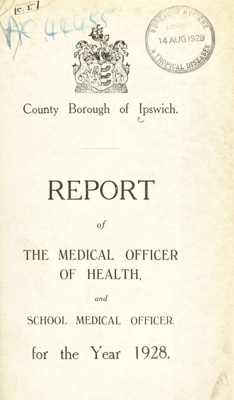 County Borough of Ipswich. REPORT THE MEDICAL OFFICER OF HEALTH, and SCHOOL MEDICAL OFFICER. for the Year 1928.