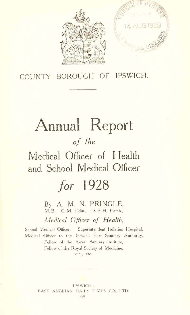 Annual Report of the Medical Officer of Health and School Medical Officer for 1928 By A. M. N. PRINGLE, M. B., C. M. Edm., D. P. H. Camb., Medical Officer of Health, School Medical Officer, Superintendent Isolation Hospital, Medical Officer to the Ipswich Port Sanitary Authority, Fellow of the Royal Sanitary Institute, Fellow of the Royal Society of Medicine, etc., etc. IPSWICH : FAST ANGLIAN DAILY TIMES CO., LTD. 1928