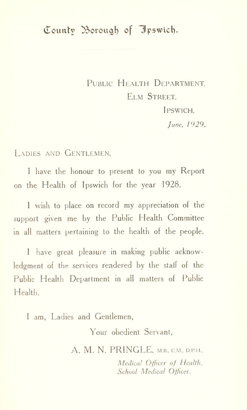 Public Health Department, Elm Street, Ipswich. June, 1929. Ladies and Gentlemen, I have the honour to present to you my Report on the Health of Ipswich for the year 1928. I wish to place on record my appreciation of the support given me by the Public Health Committee in all matters pertaining to the health of the people. I have great pleasure in making public acknow¬ ledgment of the services rendered by the staff of the Public Health Department in all matters of Public Health. 1 am, Ladies and Gentlemen, Your obedient Servant, A. M. N. PRINGLE, m b., cm., d.p.h.. Medical Ojjicer oj Health. School Medical Oj/iccr.