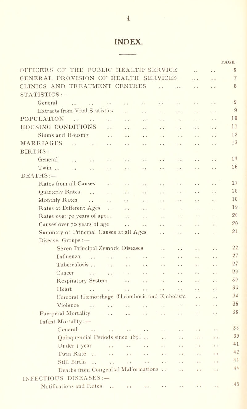 INDEX. PAGE. OFFICERS OF THE PUBLIC HEALTH-SERVICE .. .. 6 GENERAL PROVISION OF HEALTH SERVICES . 7 CLINICS AND TREATMENT CENTRES . 8 STATISTICS :— General .. .. .. .. .. .. .. .. .. 8 Extracts from Vital Statistics .. .. .. .. .. .. 9 POPULATION. 10 HOUSING CONDITIONS . 11 Slums and Housing .. .. .. .. .. .. .. 12 MARRIAGES. 13 BIRTHS :— General .. .. .. .. .. .. •• •• 14- Twin .. .. .. .. .. .. .. • • •• •• I® DEATHS:— Rates from all Causes .. .. .. .. .. .. -. 17 Quarterly Rates .. .. .. .. .. .. •• 18 Monthly Rates .. .. .. .. .. •. .. 18 Rates at Different Ages .. .. .. .. .. .. .. 19 Rates over 70 years of age.. .. .. .. .. .. .. 20 Causes over 70 years of age .. .. .. .. .. •. 20 Summary of Principal Causes at all Ages .. .. .. . 21 Disease Groups :— Seven Principal Zymotic Diseases .. .. .. .. 22 Influenza .. .. .. .. .. •• .. .. 27 Tuberculosis .. .. .. .. .. .. .. . • 27 Cancer .. .. .. .. .. .. • • • • 29 Respiratory System .. .. .. .. .. .. 30 Heart .. .. .. .. .. • ■ • • • • 33 Cerebral Haemorrhage Thrombosis and Embolism .. .. 34 Violence .. .. .. .. .. •. • • • • 35 Puerperal Mortality .. .. .. .. .. •• 36 Infant Mortality :— General .. .. .. •• •• •• •• 08 Quinquennial Periods since 1891 .. .. .. .. .. 39 Under 1 year .. .. .. .. •• •• •• 41 Twin Rate .. Still Births. 44 Deaths from Congenital Malformations .. .. .. .. 44 INFECTIOUS DISEASES : — Notifications and Rates 45