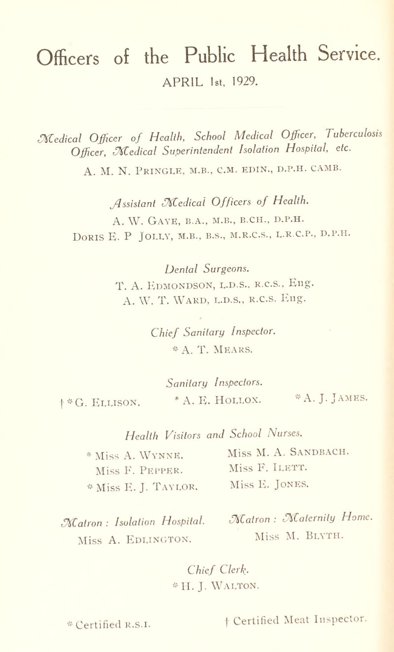 Officers of the Public Health Service. APRIL 1st, 1929. Medical Officer of Health, School Medical Officer, Tuberculosis Officer, TXCedical Superintendent Isolation Hospital, etc. A. M. N. Pringle, m.b., c.m. edin., d.p.h. camb. jdssistanl fTtfCedical Officers of Health. A. W. Gave, b.a., m.b., b.ch., d.p.h. Doris E. P Jolly, m.b., b.s., m.r.c.s., l.R.c.p., d.p.i-i. Dental Surgeons. T. A. Edmondson, l.d.s., r.c.s.. Eng. A. W. T. Ward, l.d.s., r.c.s. Eng. Chief Sanitary Inspector. * A. T. MearS. Sanitary Inspectors. t *G. Ellison. * A. E. Hollox. * A. J. James. Health Visitors and School Nurses, * Miss A. Wynne. Miss 1*'. Pepper. * Miss E. J. Taylor. tJtffiatron : Isolation Hospital. Miss A. Edi.ington. Chief Clerk- IE J. Wai.ton. Miss M. A. Sandbach. Miss E. I LETT. Miss E. Jones, fXCairon : fNCatcrnily Howe. Miss M. Blyth. * Certified r.S.i. f Certified Meat Inspector.