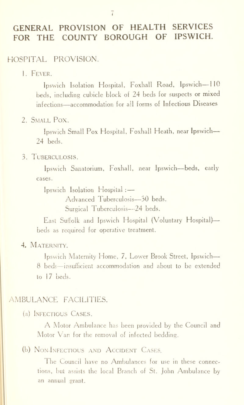 GENERAL PROVISION OF HEALTH SERVICES FOR THE COUNTY BOROUGH OF IPSWICH. HOSPITAL PROVISION. 1. Fever. Ipswich Isolation Hospital, Foxhall Road, Ipswich—110 beds, including cubicle block of 24 beds for suspects or mixed infections—accommodation for all forms of Infectious Diseases 2. Small Pox. Ipswich Small Pox Hospital, Foxhall Heath, near Ipswich—- 24 beds. 3. Tuberculosis. Ipswich Sanatorium, Foxhall, near Ipswich—beds, early cases. Ipswich Isolation Hospital : — Advanced T uberculosis— 30 beds. Surgical Tuberculosis—24 beds. East Suffolk and Ipswich Hospital (Voluntary Hospital)— beds as required for operative treatment. 4. Maternity. Ipswich Maternity Home, 7, Lower Brook Street, Ipswich— 8 beds—insufficient accommodation and about to be extended to 1 7 beds. AMBULANCE FACILITIES. (a) Infectious Cases. A Motor Ambulance has been provided by the Council and Motor Van for the removal of infected bedding. (b) Non-Infectious and Accident Cases. 1 he Council have no Ambulances for use in these connec¬ tions, but assists the local Branch of St. John Ambulance by an annual grant.