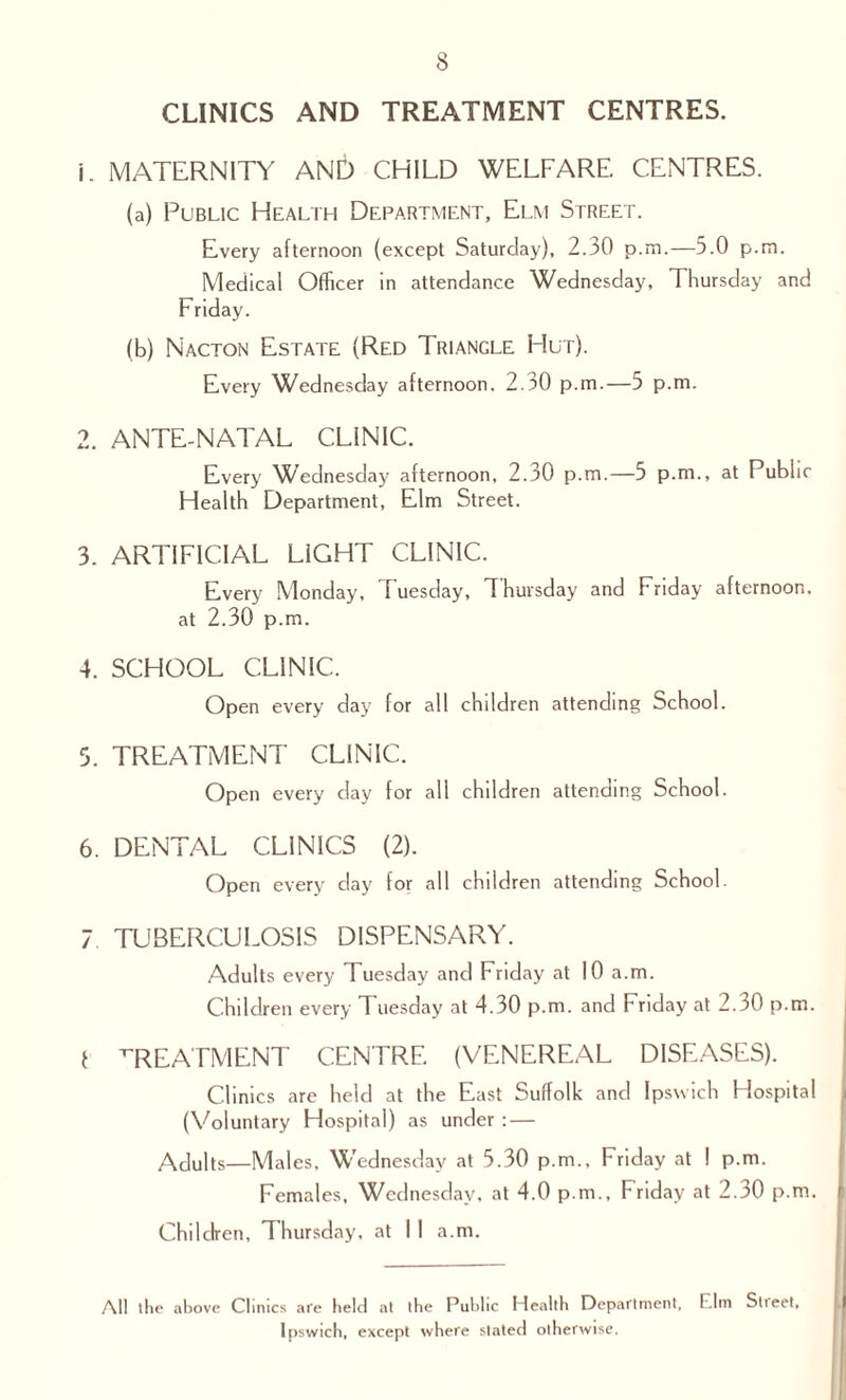 v/l CLINICS AND TREATMENT CENTRES. 1. MATERNITY AND CHILD WELFARE CENTRES. (a) Public Health Department, Elm Street. Every afternoon (except Saturday), 2.30 p.m.—5.0 p.m. Medical Officer in attendance Wednesday, Thursday and Friday. (b) Nacton Estate (Red Triangle Hut). Every Wednesday afternoon. 2.30 p.m.—5 p.m. 2. ANTE-NATAL CLINIC. Every Wednesday afternoon, 2.30 p.m.—5 p.m., at Public Health Department, Elm Street. 3. ARTIFICIAL LIGHT CLINIC. Every Monday, Tuesday, Thursday and Friday afternoon, at 2.30 p.m. 4. SCHOOL CLINIC. Open every day for all children attending School. . TREATMENT CLINIC. Open every day for all children attending School. 6. DENTAL CLINICS (2). Open every day for all children attending School. 7 TUBERCULOSIS DISPENSARY. Adults every Tuesday and Friday at 10 a.m. Children every Tuesday at 4.30 p.m. and Friday at 2.30 p.m. I TREATMENT CENTRE (VENEREAL DISEASES). Clinics are held at the East Suffolk and Ipswich Hospital (Voluntary Hospital) as under : — Adults—Males. Wednesday at 5.30 p.m., Friday at ! p.m. Females, Wednesday, at 4.0 p.m., Friday at 2.30 p.m. Children, Thursday, at I 1 a.m. All the above Clinics are held at ibe Public Health Department, Elm Stieet, Ipswich, except where stated otherwise.