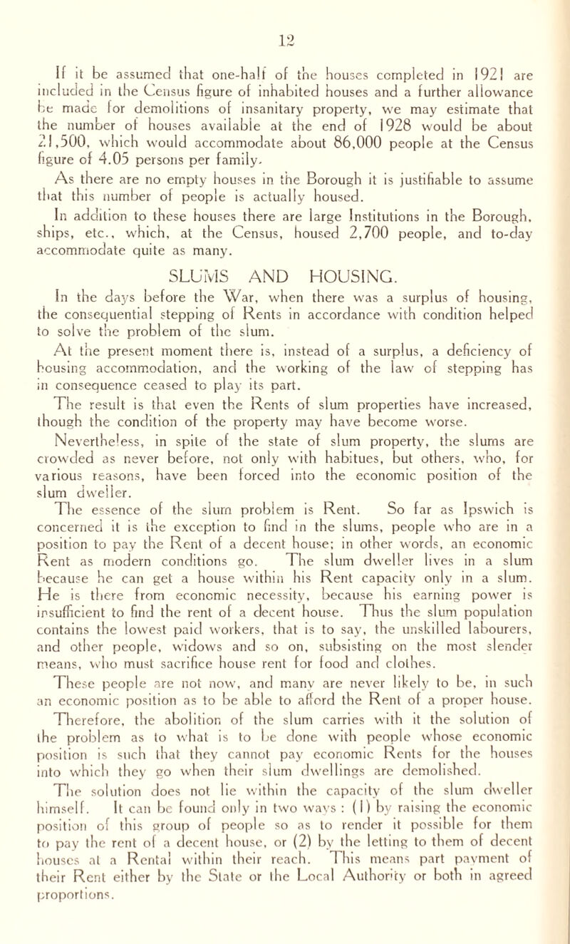 If it be assumed that one-halt of the houses completed in 192! are included in the Census figure of inhabited houses and a further allowance be made for demolitions of insanitary property, we may estimate that the number of houses available at the end of 1928 would be about 21,500, which would accommodate about 86,000 people at the Census figure of 4.05 persons per family. As there are no empty houses in the Borough it is justifiable to assume that this number of people is actually housed. In addition to these houses there are large Institutions in the Borough, ships, etc., which, at the Census, housed 2,700 people, and to-day accommodate quite as many. SLUMS AND HOUSING. In the days before the War, when there was a surplus of housing, the consequential stepping of Rents in accordance with condition helped to solve the problem of the slum. At the present moment there is, instead of a surplus, a deficiency of housing accommodation, and the working of the law of stepping has in consequence ceased to play its part. The result is that even the Rents of slum properties have increased, though the condition of the property may have become worse. Nevertheless, in spite of the state of slum property, the slums are crowded as never before, not only with habitues, but others, who, for various reasons, have been forced into the economic position of the slum dweller. The essence of the slum problem is Rent. So far as Ipswich is concerned it is the exception to find in the slums, people who are in a position to pay the Rent of a decent house; in other words, an economic Rent as modern conditions go. The slum dweller lives in a slum because he can get a house within his Rent capacity only in a slum. He is there from economic necessity, because his earning power is insufficient to find the rent of a decent house. Thus the slum population contains the lowest paid workers, that is to say, the unskilled labourers, and other people, widows and so on, subsisting on the most slender means, who must sacrifice house rent for food and clothes. These people are not now, and many are never likely to be, in such ar. economic position as to be able to afford the Rent of a proper house. Therefore, the abolition of the slum carries with it the solution of the problem as to what is to be done with people whose economic position is such that they cannot pay economic Rents for the houses into which they go when their slum dwellings are demolished. The solution does not lie within the capacity of the slum dweller himself. It can be found only in two ways : (I) by raising the economic position of this group of people so as to render it possible for them to pay the rent of a decent house, or (2) by the letting to them of decent houses at a Rental within their reach. T his means part payment of their Rent either by the Slate or the Local Authority or both in agreed proportions.