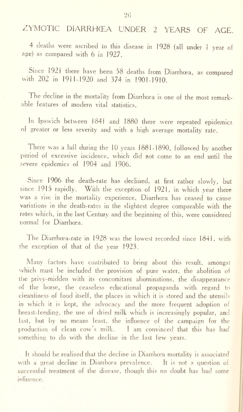 2C ZYMOTIC DIARRHCEA UNDER 2 YEARS OF AGE. ■4 deaths were ascribed to this disease in 1928 (all under i year of age) as compared with 6 in 1927. Since 192 i there have been 58 deaths from Diarrhoea, as compared with 202 in 1911-1920 and 374 in 1901-1910. The decline in the mortality from Diarrhoea is one of the most remark¬ able features of modern vital statistics. In Ipswich between i841 and 1880 there were repeated epidemics of greater or less severity and with a high average mortality rate. There was a lull during the 10 years 1881-1890, followed by another period of excessive incidence, which did not come to an end until the severe epidemics of 1904 and 1906. Since 1906 the death-rate has declined, at first rather slowly, but since 1915 rapidly. With the exception of 1921, in which year there was a rise in the mortality experience. Diarrhoea has ceased to cause variations in the death-rates in the slightest degree comparable with the rates which, in the last Century and the beginning of this, were considered norma! for Diarrhoea. The Diarrhoea-rate in 1928 was the lowest recorded since 1841. with the exception of that of the year 1923. Many factors have contributed to bring about this result, amongst which must be included the provision of pure water, the abolition of tiie privy-midden with its concomitant abominations, the disappearance of the horse, the ceaseless educational propaganda with regard to cleanliness of food itself, the places in which it is stored and the utensils in which it is kept, the advocacy and the more frequent adoption of breast-feeding, the use of dried milk which is increasingly popular, and last, but by no means least, the influence of the campaign for the production of clean cow’s milk. 1 am convinced that this has had something to do with the decline in the last few years. It should be realised that the decline in Diarrhoea mortality is associated with a great decline in Diarrhoea prevalence. It is not a question of successful treatment of the disease, though this no doubt has had some influence.