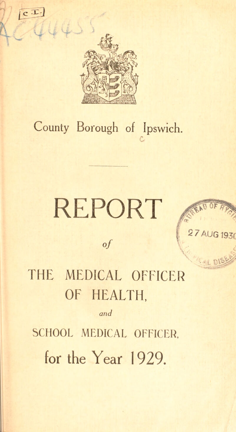 County Borough of Ipswich. REPORT of 2 7 AUG 193( THE MEDICAL OFFICER OF HEALTH, and SCHOOL MEDICAL OFFICER, for the Year 1929.