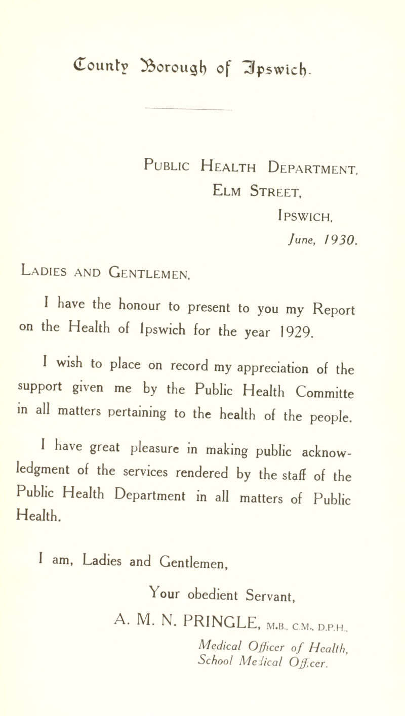 Public Health Department, Elm Street, Ipswich. June, 1930. Ladies and Gentlemen, I have the honour to present to you my Report on the Health of Ipswich for the year 1929. I wish to place on record my appreciation of the support given me by the Public Health Committe in all matters pertaining to the health of the people. I have great pleasure in making public acknow¬ ledgment of the services rendered by the staff of the Public Health Department in all matters of Public Health. I am, Ladies and Gentlemen, ^ our obedient Servant, A. M. N. PRINGLE, m.b.. cm. dp.h.. Medical Officer of Health, School Melical Off.cer.