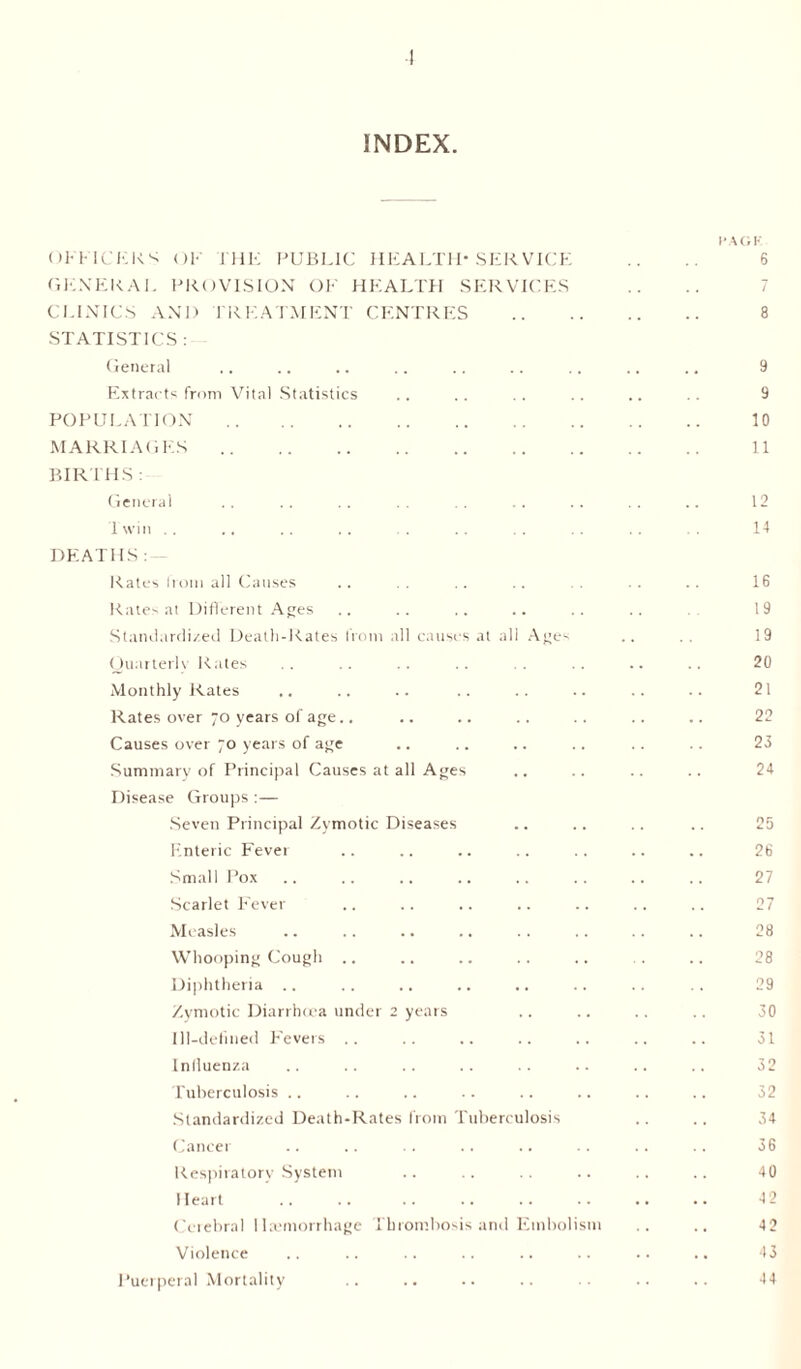 INDEX I'AGK OFFICERS OK I HE PUBLIC HEALTH* SERVICE .. 6 GENERAL PROVISION OE HEALTH SERVICES CLINICS AND TREATMENT CENTRES . 8 STATISTICS : General .. .. .. .. .. .. .. .. .. 9 Extracts from Vital Statistics .. .. .. .. .. .. 9 POPULATION. 10 MARRIAGES. 11 BIRTHS : General . . . . .. . . . . . . . . . . .. 12 1 win. 14 DEATHS: Rates from all Causes .. .. .. .. .. .. .. 16 Rates at Different Ages .. .. .. .. .. .. .. 19 Standardized Death-Rates from all causes at all Ages .. 19 Quarterly Rates .. .. .. .. .. .. .. .. 20 Monthly Rates .. .. .. .. .. .. .. .. 21 Rates over 70 years of age.. .. .. .. .. .. .. 22 Causes over 70 years of age .. .. .. .. .. . . 23 Summary of Principal Causes at all Ages .. .. .. .. 24 Disease Groups :— Seven Principal Zymotic Diseases .. .. .. .. 25 Enteric Fever .. .. .. .. .. .. .. 26 Small Pox .. .. .. .. .. .. .. .. 27 Scarlet Fever .. .. .. .. .. .. .. 27 Measles . 28 Whooping Cough .. Diphtheria .. .. .. .. .. .. .. .. 29 Zymotic Diarrhoea under 2 years .. .. .. .. 30 Ill-defined Fevers .. .. .. .. .. .. .. 31 Influenza .. .. .. .. .. .. .. .. 32 Tuberculosis .. .. .. .. .. .. .. .. 32 Standardized Death-Rates from Tuberculosis .. .. 34 Cancer .. .. .. .. .. .. .. .. 36 Respiratory System .. .. .. .. .. .. 40 Heart .. .. .. .. .. .. .. .. 42 Cerebral Haemorrhage Thrombosis and Embolism .. .. 42 Violence .. .. .. .. .. .. .. .. 43 Puerperal Mortality .. .. .. .. .. .. .. 44