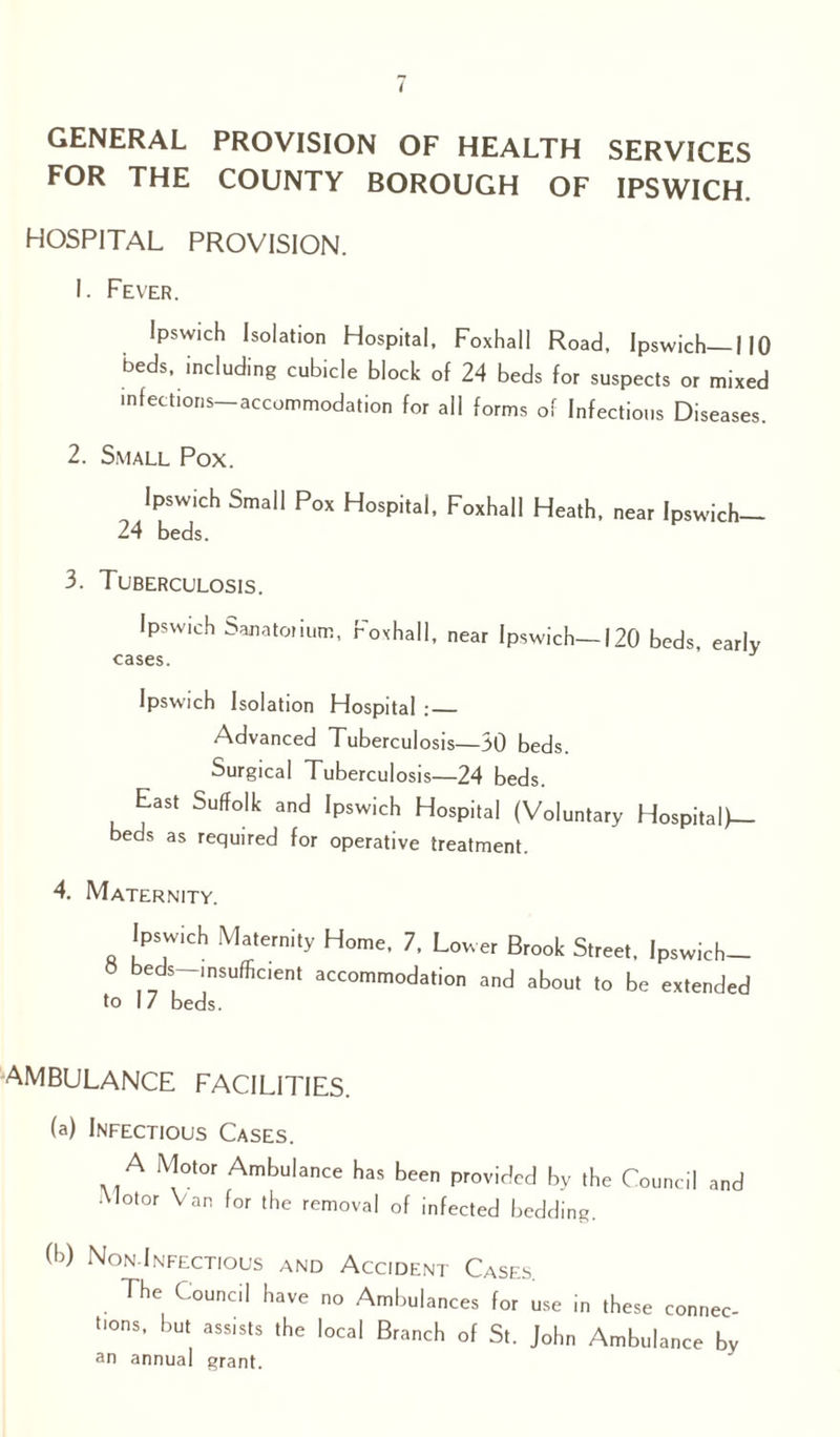 GENERAL PROVISION OF HEALTH SERVICES FOR THE COUNTY BOROUGH OF IPSWICH. HOSPITAL PROVISION. 1. Fever. Ipswich Isolation Hospital, Foxhall Road, Ipswich—I 10 beds, including cubicle block of 24 beds for suspects or mixed infections accommodation for all forms of Infectious Diseases. 2. Small Pox. Ipswich Small Pox Hospital, Foxhall Heath, near Ipswich- 24 beds. 3. Tuberculosis. Ipswich Sanatorium, Foxhall, near Ipswich—120 beds, early cases. Ipswich Isolation Hospital :_ Advanced Tuberculosis—30 beds. Surgical Tuberculosis—24 beds. East Suffolk and Ipswich Hospital (Voluntary Hospital)— beds as required for operative treatment. 4. Maternity. Ipswich Maternity Home, 7, Lower Brook Street, Ipswich- « beds insufficient accommodation and about to be extended to 17 beds. AMBULANCE FACILITIES. (a) Infectious Cases. A Motor Ambulance has been provided by the Council and Motor Van for the removal of infected bedding. (h) Non.Infectious and Accident Cases. The Council have no Ambulances for use in these connec- bons, but assists the local Branch of St. John Ambulance by an annual grant.