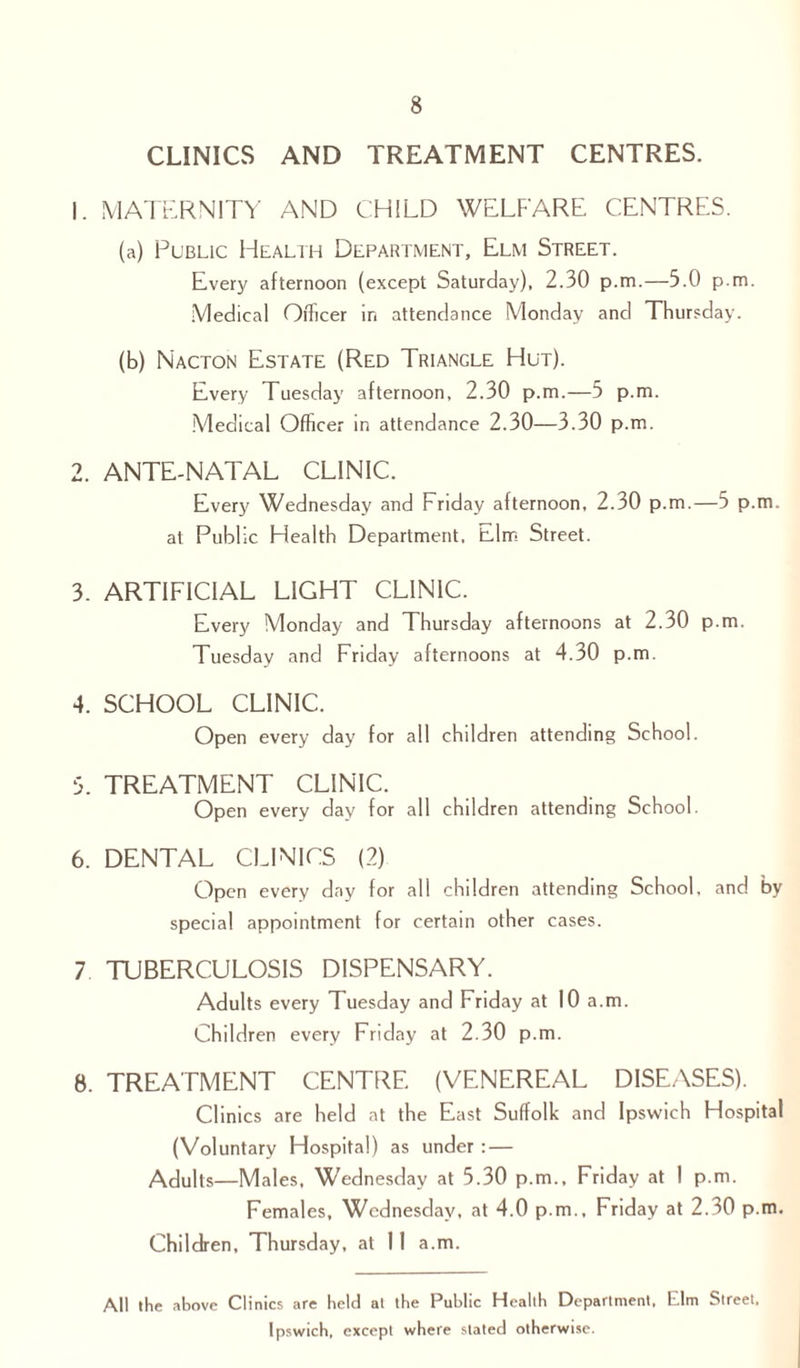 CLINICS AND TREATMENT CENTRES. 1. MATERNITY AND CHILD WELFARE CENTRES. (a) Public Health Department, Elm Street. Every afternoon (except Saturday), 2.30 p.m.—5.0 p.m. Medical Officer in attendance Monday and Thursday. (b) Nacton Estate (Red Triangle Hut). Every Tuesday afternoon, 2.30 p.m.—5 p.m. Medical Officer in attendance 2.30—3.30 p.m. 2. ANTE-NATAL CLINIC. Every Wednesday and Friday afternoon, 2.30 p.m.—5 p.m. at Public Health Department, Elm Street. 3. ARTIFICIAL LIGHT CLINIC. Every Monday and Thursday afternoons at 2.30 p.m. Tuesday and Friday afternoons at 4.30 p.m. 4. SCHOOL CLINIC. Open every day for all children attending School. 5. TREATMENT CLINIC. Open every day for all children attending School. 6. DENTAL CLINICS (2) Open every day for all children attending School, and by special appointment for certain other cases. 7 TUBERCULOSIS DISPENSARY. Adults every Tuesday and Friday at 10 a.m. Children every Friday at 2.30 p.m. 8. TREATMENT CENTRE (VENEREAL DISEASES). Clinics are held at the East Suffolk and Ipswich Hospital (Voluntary Hospital) as under : — Adults—Males, Wednesday at 5.30 p.m., Friday at 1 p.m. Females, Wednesday, at 4.0 p.m., Friday at 2.30 p.m. Children, Thursday, at 11 a.m. All the above Clinics are held at the Public Health Department. Elm Street. Ipswich, except where stated otherwise.