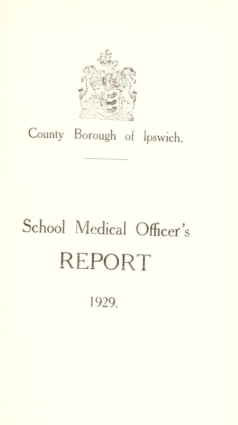 County Borough of ipswich. School fyiedical Officer^ REPORT 1929.